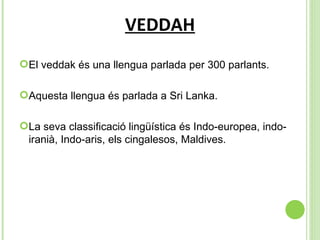 VEDDAH El veddak és una llengua parlada per 300 parlants. Aquesta llengua és parlada a Sri Lanka. La seva classificació lingüística és  Indo-europea, indo-iranià, Indo-aris, els cingalesos, Maldives. 