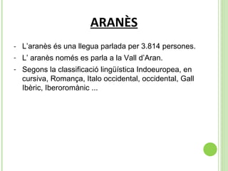 ARANÈS - L’aranès és una llegua parlada per 3.814 persones. L’ aranès només es parla a la Vall d’Aran.  Segons la classificació lingüística Indoeuropea, en cursiva, Romança, Italo occidental, occidental, Gall Ibèric, Iberoromànic ...  
