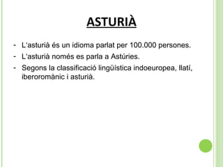 ASTURIÀ L‘asturià és un idioma parlat per 100.000 persones. L‘asturià només es parla a Astúries. Segons la classificació lingüística indoeuropea, llatí, iberoromànic i asturià.  