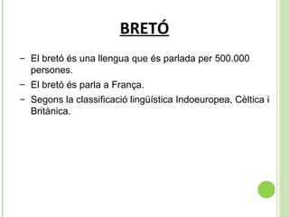 BRETÓ El bretó és una llengua que és parlada per 500.000 persones. El bretó és parla a França.  Segons la classificació lingüística Indoeuropea, Cèltica i Britànica. 