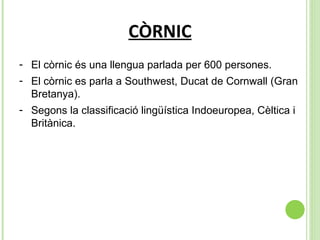 CÒRNIC El còrnic és una llengua parlada per 600 persones. El còrnic es parla a Southwest, Ducat de Cornwall (Gran Bretanya). Segons la classificació lingüística Indoeuropea, Cèltica i Britànica. 