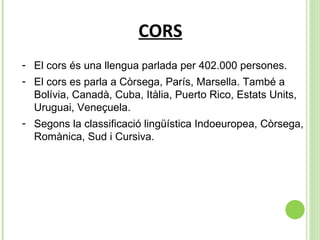 CORS El cors és una llengua parlada per 402.000 persones. El cors es parla a Còrsega, París, Marsella. També a Bolívia, Canadà, Cuba, Itàlia, Puerto Rico, Estats Units, Uruguai, Veneçuela.  Segons la classificació lingüística Indoeuropea, Còrsega, Romànica, Sud i Cursiva. 