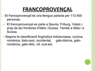 FRANCOPROVENÇAL -  El francoprovençal és una llengua parlada per 113.400 persones. El francoprovençal es parla a Savoia, Friburg, Valais i, prop de les fronteres d'Itàlia i Suïssa. També a Itàlia i a Suïssa. - Segons la classificació lingüística Indoeuropea, cursiva, romànica, italo-oest, occidental,  galo-ibèrica, galo-romànica, galo-rètic, oïl, sud-est. 