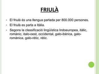 FRIULÀ El friulà és una llengua parlada per 800.000 persones. El friulà es parla a Itàlia. Segons la classificació lingüística Indoeuropea, itàlic, romànic, italo-oest, occidental, galo-ibèrica, galo-romànica, galo-rètic, rètic. 