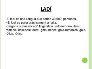 LADÍ El ladí és una llengua que parlen 30.000  persones.  El ladí es parla pràcticament a Itàlia.  - Segons la classificació lingüística  Indoeuropea, itàlic, romànic, italo-oest, oest,  galo-ibèrica, galo-romànica, galo-rètica, rètica.  