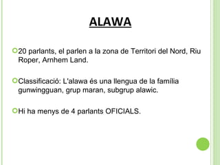 ALAWA 20 parlants, el parlen a la zona de  Territori del Nord, Riu Roper, Arnhem Land. Classificació: L'alawa és una llengua de la família gunwingguan, grup maran, subgrup alawic. Hi ha menys de 4 parlants OFICIALS. 