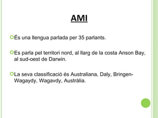 AMI És una llengua parlada per 35 parlants.  Es parla pel territori nord, al llarg de la  costa Anson Bay, al sud-oest de Darwin. La seva classificació és Australiana, Daly, Bringen-Wagaydy, Wagavdy, Austràlia. 