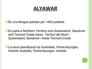 ALYAWAR És una llengua parlada per 1450 parlants.  Es parla a  Northern Territory and Queensland, Sandover and Tennant Creek areas. Territori del Nord i Queensland, Sandover i àrees Tennant Creek. La seva classificació és Australian, Pama-Nyungan, Arandic Austràlia, Pama-Nyungan, Arandic. 