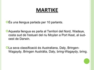 MARTIKE És una llengua parlada per 10 parlants. Aquesta llengua es parla al  Territori del Nord, Wadeye, costa sud de l'estuari del riu Moylan a Port Keat, al sud-oest de Darwin. La seva classificació és  Australiana, Daly, Bringen-Wagaydy, Bringen Austràlia, Daly, bring-Wagaydy, bring. 