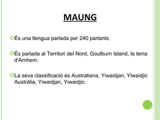 MAUNG És una llengua parlada per 240 parlants.  És parlada al  Territori del Nord, Goulburn Island, la terra d'Arnhem. La seva classificació és  Australiana, Yiwaidjan, Yiwaidjic Austràlia, Yiwaidjan, Yiwaidjic.  