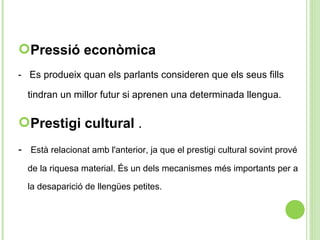 Pressió econòmica -  Es produeix quan els parlants consideren que els seus fills tindran un millor futur si aprenen una determinada llengua.  Prestigi cultural  . -  Està relacionat amb l'anterior, ja que el prestigi cultural sovint prové de la riquesa material. És un dels mecanismes més importants per a la desaparició de llengües petites.  