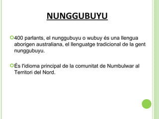 NUNGGUBUYU 400 parlants, el nunggubuyu o wubuy és una llengua aborigen australiana, el llenguatge tradicional de la gent nunggubuyu.  És l'idioma principal de la comunitat de Numbulwar al Territori del Nord.  