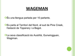 WAGEMAN És una llengua parlada per 10 parlants. Es parla al  Territori del Nord, al sud de Pine Creek, l'estació de Tipperary i a Bagot. La seva classificació és  Austrlià, Gunwingguan, Wagiman. 