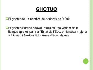 GHOTUO El ghotuo té un nombre de parlants de 9.000. El ghotuo (també ottawa, otuo) és una variant de la llengua que es parla a l’Estat de l’Edo, en la seva majoria a l’ Owan i Akokan Edo-àrees d'Edo, Nigèria .  