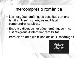 Intercompresió romànica
● Les llengües romàniques constitueixen una
família. Si se'n coneix, és molt fàcil
comprendre les altres.
● Entre les diverses llengües romàniques hi ha
distints graus d'intercomprensibilitat.
● Però alerta amb els falsos amics! Descarrega't
 