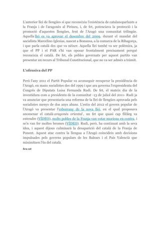 L'anterior llei de llengües sí que reconeixia l'existència de catalanoparlants a
la Franja i de l'aragonès al Pirineu, i, de fet, potenciava la protecció i la
promoció d'aquestes llengües, fent de l'Aragó una comunitat trilingüe.
Aquella llei es va aprovar el desembre del 2009, durant el mandat del
socialista Marcelino Iglesias, nascut a Bonansa, a la comarca de la Ribagorça,
i que parla català des que va néixer. Aquella llei també va ser polèmica, ja
que el PP i el PAR s'hi van oposar frontalment precisament perquè
reconeixia el català. De fet, els pobles governats per aquest partits van
presentar un recurs al Tribunal Constitucional, que no va ser admès a tràmit.
L'ofensiva del PP
Però l'any 2011 el Partit Popular va aconseguir recuperar la presidència de
l'Aragó, en mans socialistes des del 1999 i que ara governa l'expresidenta del
Congrés de Diputats Luisa Fernanda Rudi. De fet, el mateix dia de la
investidura com a presidenta de la comunitat -13 de juliol del 2011- Rudi ja
va anunciar que presentaria una reforma de la llei de llengües aprovada pels
socialistes menys de dos anys abans. L'estiu del 2012 el govern popular de
l'Aragó va presentar l'esborrany de la nova llei, en el qual proposava
anomenar el català aragonès oriental , un fet que quasi cap filòleg va
entendre (VÍDEO), molts pobles de la Franja van votar mocions en contra, i
se'n van fer moltes bromes (VÍDEO). Rudi, però, ha continuat amb la seva
idea, i aquest dijous culminarà la desaparició del català de la Franja de
Ponent. Aquest atac contra la llengua a l'Aragó coincideix amb decisions
impulsades pels governs populars de les Balears i el País Valencià que
minimitzen l'ús del català.
Ara.cat
 