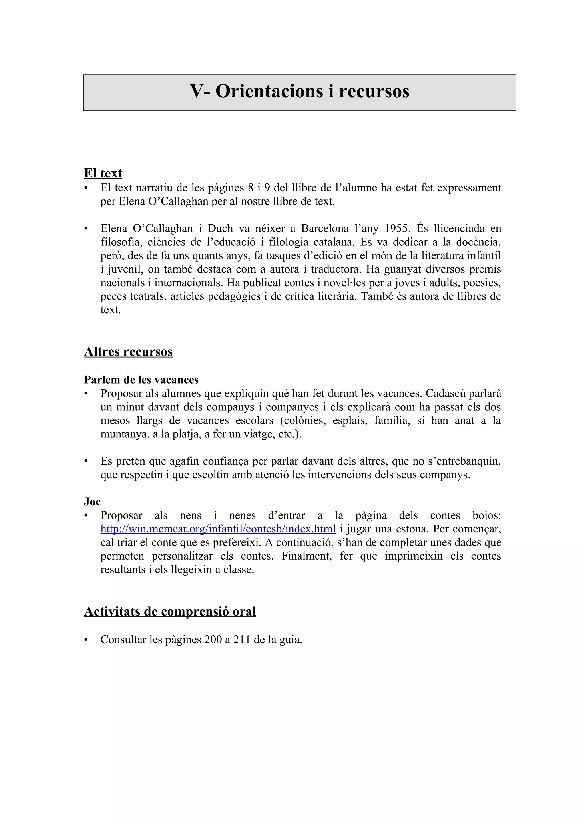 V- Orientacions i recursos



El text
•   El text narratiu de les pàgines 8 i 9 del llibre de l’alumne ha estat fet expressament
    per Elena O’Callaghan per al nostre llibre de text.

•   Elena O’Callaghan i Duch va néixer a Barcelona l’any 1955. És llicenciada en
    filosofia, ciències de l’educació i filologia catalana. Es va dedicar a la docència,
    però, des de fa uns quants anys, fa tasques d’edició en el món de la literatura infantil
    i juvenil, on també destaca com a autora i traductora. Ha guanyat diversos premis
    nacionals i internacionals. Ha publicat contes i novel·les per a joves i adults, poesies,
    peces teatrals, articles pedagògics i de crítica literària. També és autora de llibres de
    text.


Altres recursos

Parlem de les vacances
• Proposar als alumnes que expliquin què han fet durant les vacances. Cadascú parlarà
   un minut davant dels companys i companyes i els explicarà com ha passat els dos
   mesos llargs de vacances escolars (colònies, esplais, família, si han anat a la
   muntanya, a la platja, a fer un viatge, etc.).

•   Es pretén que agafin confiança per parlar davant dels altres, que no s’entrebanquin,
    que respectin i que escoltin amb atenció les intervencions dels seus companys.

Joc
• Proposar als nens i nenes d’entrar a la pàgina dels contes bojos:
   http://win.memcat.org/infantil/contesb/index.html i jugar una estona. Per començar,
   cal triar el conte que es prefereixi. A continuació, s’han de completar unes dades que
   permeten personalitzar els contes. Finalment, fer que imprimeixin els contes
   resultants i els llegeixin a classe.


Activitats de comprensió oral

•   Consultar les pàgines 200 a 211 de la guia.
 