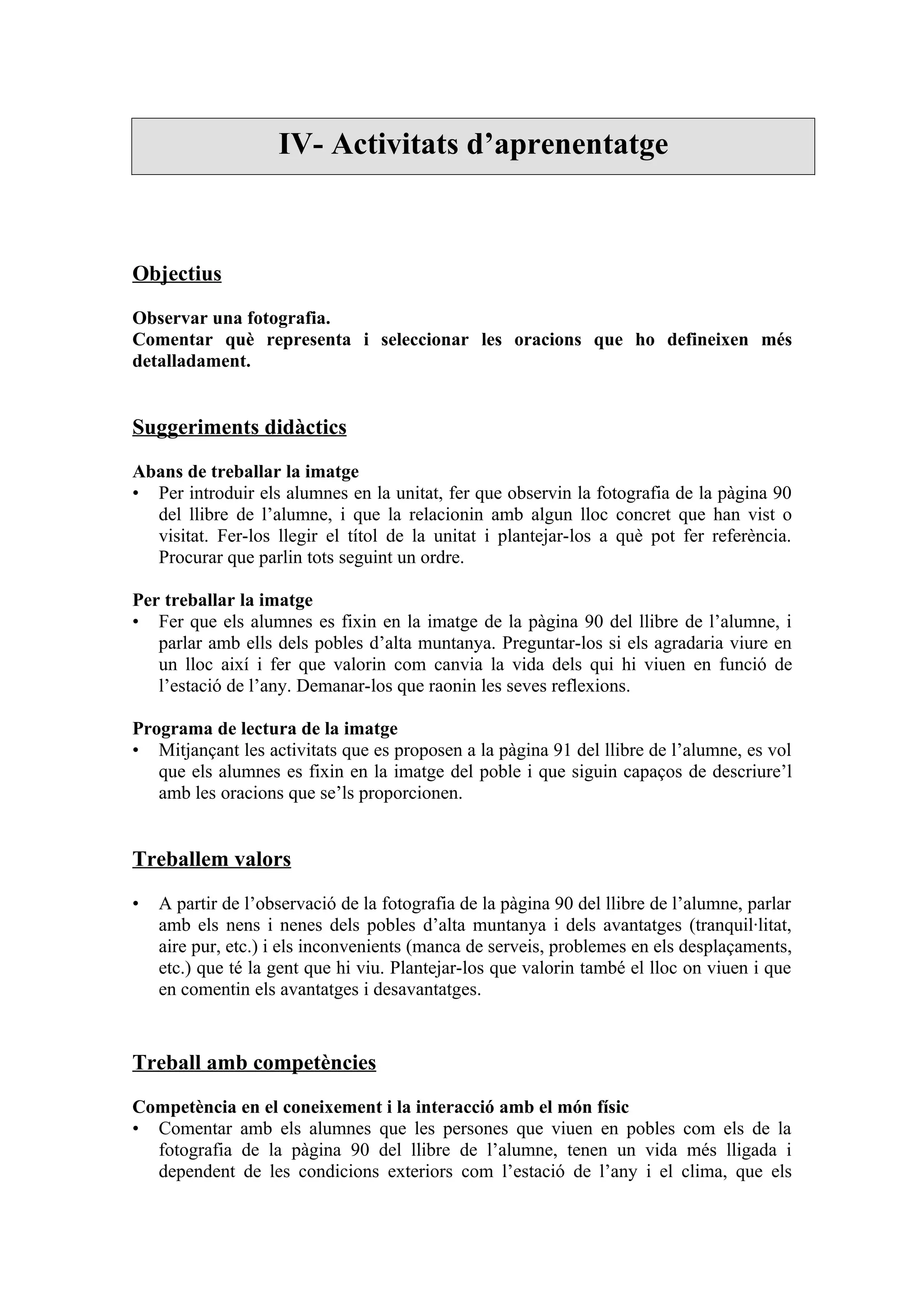 IV- Activitats d’aprenentatge



Objectius

Observar una fotografia.
Comentar què representa i seleccionar les oracions que ho defineixen més
detalladament.


Suggeriments didàctics

Abans de treballar la imatge
• Per introduir els alumnes en la unitat, fer que observin la fotografia de la pàgina 90
  del llibre de l’alumne, i que la relacionin amb algun lloc concret que han vist o
  visitat. Fer-los llegir el títol de la unitat i plantejar-los a què pot fer referència.
  Procurar que parlin tots seguint un ordre.

Per treballar la imatge
• Fer que els alumnes es fixin en la imatge de la pàgina 90 del llibre de l’alumne, i
   parlar amb ells dels pobles d’alta muntanya. Preguntar-los si els agradaria viure en
   un lloc així i fer que valorin com canvia la vida dels qui hi viuen en funció de
   l’estació de l’any. Demanar-los que raonin les seves reflexions.

Programa de lectura de la imatge
• Mitjançant les activitats que es proposen a la pàgina 91 del llibre de l’alumne, es vol
   que els alumnes es fixin en la imatge del poble i que siguin capaços de descriure’l
   amb les oracions que se’ls proporcionen.


Treballem valors

•   A partir de l’observació de la fotografia de la pàgina 90 del llibre de l’alumne, parlar
    amb els nens i nenes dels pobles d’alta muntanya i dels avantatges (tranquil·litat,
    aire pur, etc.) i els inconvenients (manca de serveis, problemes en els desplaçaments,
    etc.) que té la gent que hi viu. Plantejar-los que valorin també el lloc on viuen i que
    en comentin els avantatges i desavantatges.


Treball amb competències

Competència en el coneixement i la interacció amb el món físic
• Comentar amb els alumnes que les persones que viuen en pobles com els de la
  fotografia de la pàgina 90 del llibre de l’alumne, tenen un vida més lligada i
  dependent de les condicions exteriors com l’estació de l’any i el clima, que els
 