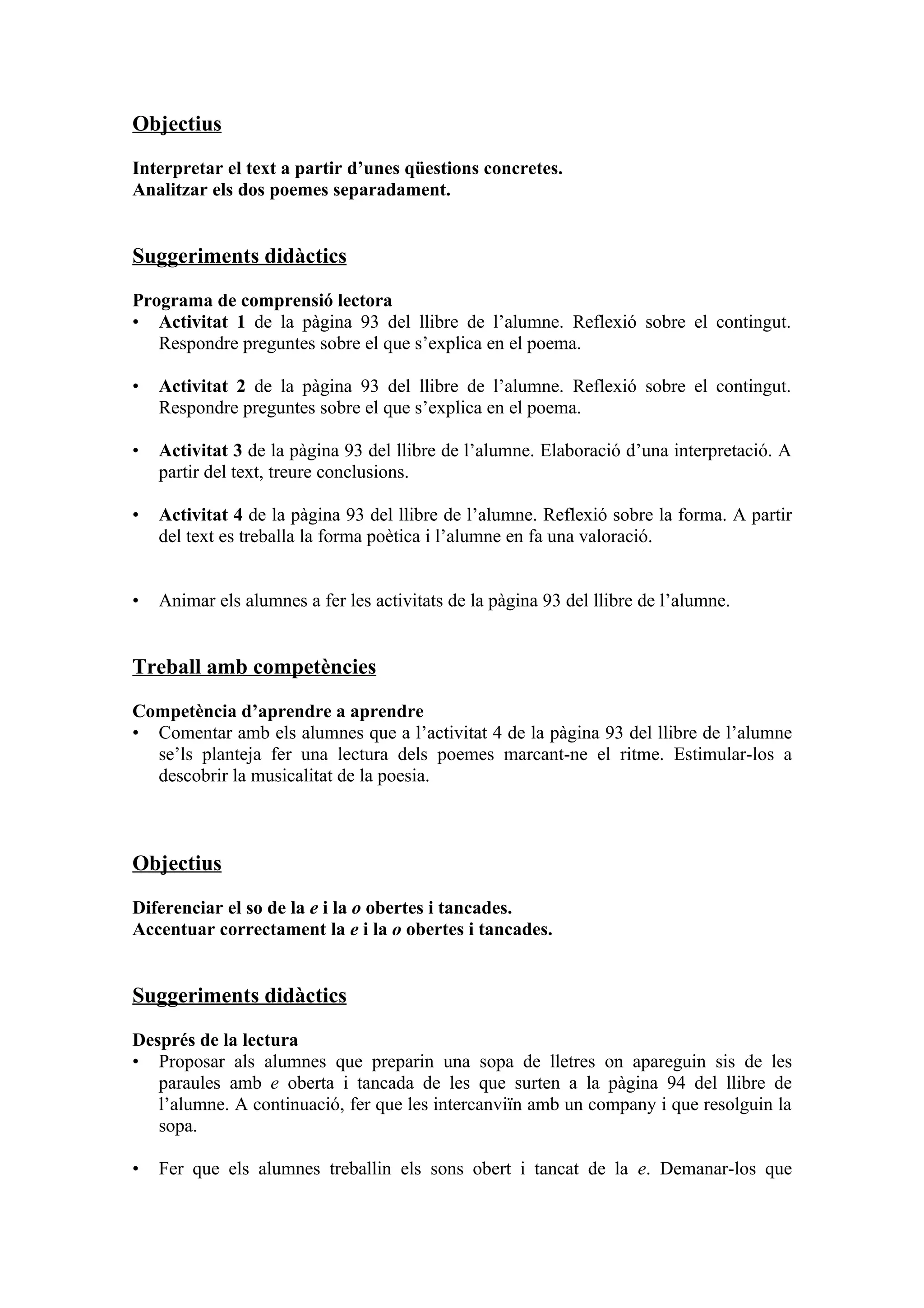 Objectius

Interpretar el text a partir d’unes qüestions concretes.
Analitzar els dos poemes separadament.


Suggeriments didàctics

Programa de comprensió lectora
• Activitat 1 de la pàgina 93 del llibre de l’alumne. Reflexió sobre el contingut.
   Respondre preguntes sobre el que s’explica en el poema.

•   Activitat 2 de la pàgina 93 del llibre de l’alumne. Reflexió sobre el contingut.
    Respondre preguntes sobre el que s’explica en el poema.

•   Activitat 3 de la pàgina 93 del llibre de l’alumne. Elaboració d’una interpretació. A
    partir del text, treure conclusions.

•   Activitat 4 de la pàgina 93 del llibre de l’alumne. Reflexió sobre la forma. A partir
    del text es treballa la forma poètica i l’alumne en fa una valoració.


•   Animar els alumnes a fer les activitats de la pàgina 93 del llibre de l’alumne.


Treball amb competències

Competència d’aprendre a aprendre
• Comentar amb els alumnes que a l’activitat 4 de la pàgina 93 del llibre de l’alumne
  se’ls planteja fer una lectura dels poemes marcant-ne el ritme. Estimular-los a
  descobrir la musicalitat de la poesia.



Objectius

Diferenciar el so de la e i la o obertes i tancades.
Accentuar correctament la e i la o obertes i tancades.


Suggeriments didàctics

Després de la lectura
• Proposar als alumnes que preparin una sopa de lletres on apareguin sis de les
   paraules amb e oberta i tancada de les que surten a la pàgina 94 del llibre de
   l’alumne. A continuació, fer que les intercanviïn amb un company i que resolguin la
   sopa.

•   Fer que els alumnes treballin els sons obert i tancat de la e. Demanar-los que
 