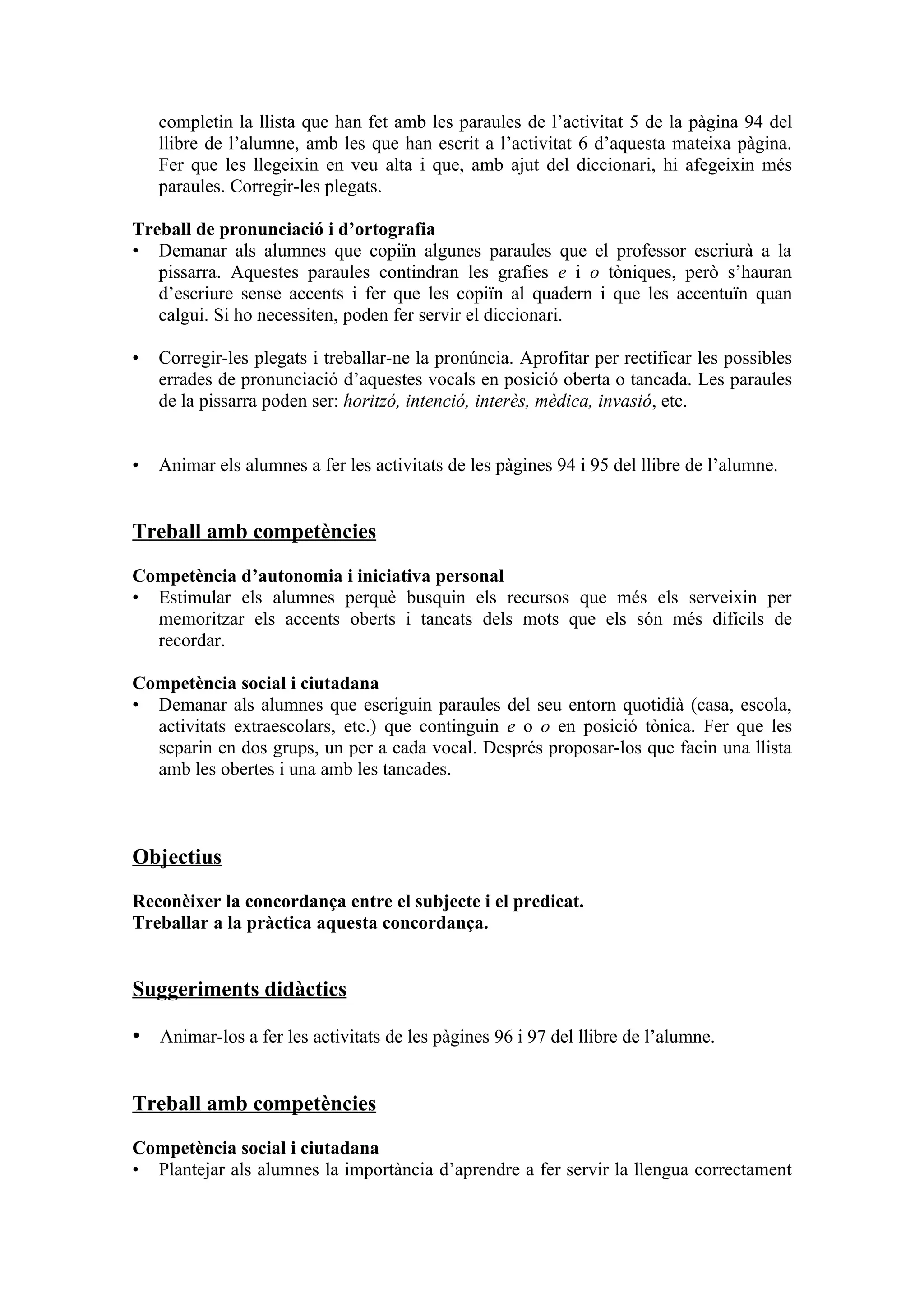 completin la llista que han fet amb les paraules de l’activitat 5 de la pàgina 94 del
    llibre de l’alumne, amb les que han escrit a l’activitat 6 d’aquesta mateixa pàgina.
    Fer que les llegeixin en veu alta i que, amb ajut del diccionari, hi afegeixin més
    paraules. Corregir-les plegats.

Treball de pronunciació i d’ortografia
• Demanar als alumnes que copiïn algunes paraules que el professor escriurà a la
   pissarra. Aquestes paraules contindran les grafies e i o tòniques, però s’hauran
   d’escriure sense accents i fer que les copiïn al quadern i que les accentuïn quan
   calgui. Si ho necessiten, poden fer servir el diccionari.

•   Corregir-les plegats i treballar-ne la pronúncia. Aprofitar per rectificar les possibles
    errades de pronunciació d’aquestes vocals en posició oberta o tancada. Les paraules
    de la pissarra poden ser: horitzó, intenció, interès, mèdica, invasió, etc.


•   Animar els alumnes a fer les activitats de les pàgines 94 i 95 del llibre de l’alumne.


Treball amb competències

Competència d’autonomia i iniciativa personal
• Estimular els alumnes perquè busquin els recursos que més els serveixin per
  memoritzar els accents oberts i tancats dels mots que els són més difícils de
  recordar.

Competència social i ciutadana
• Demanar als alumnes que escriguin paraules del seu entorn quotidià (casa, escola,
  activitats extraescolars, etc.) que continguin e o o en posició tònica. Fer que les
  separin en dos grups, un per a cada vocal. Després proposar-los que facin una llista
  amb les obertes i una amb les tancades.



Objectius

Reconèixer la concordança entre el subjecte i el predicat.
Treballar a la pràctica aquesta concordança.


Suggeriments didàctics

• Animar-los a fer les activitats de les pàgines 96 i 97 del llibre de l’alumne.


Treball amb competències

Competència social i ciutadana
• Plantejar als alumnes la importància d’aprendre a fer servir la llengua correctament
 