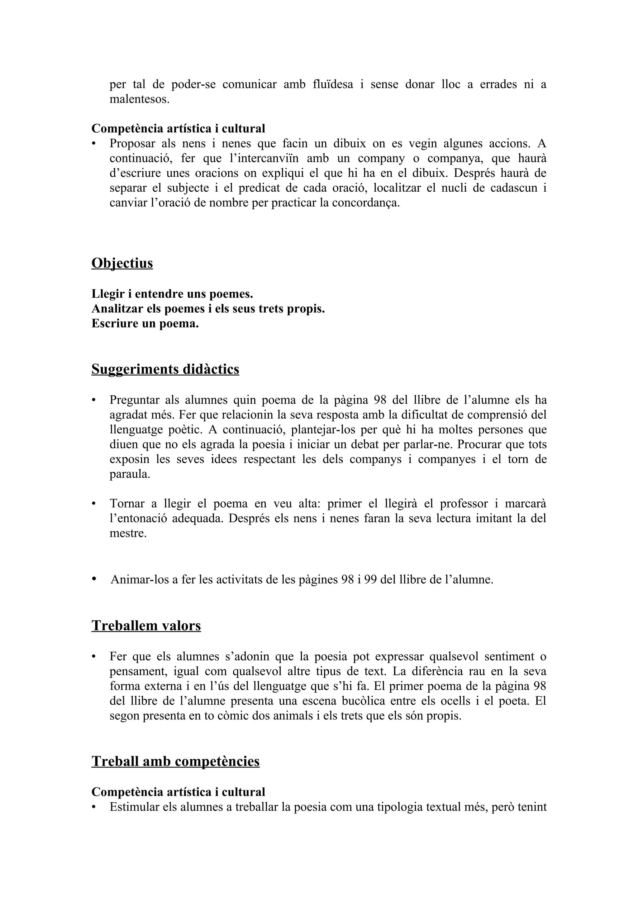 per tal de poder-se comunicar amb fluïdesa i sense donar lloc a errades ni a
    malentesos.

Competència artística i cultural
• Proposar als nens i nenes que facin un dibuix on es vegin algunes accions. A
  continuació, fer que l’intercanviïn amb un company o companya, que haurà
  d’escriure unes oracions on expliqui el que hi ha en el dibuix. Després haurà de
  separar el subjecte i el predicat de cada oració, localitzar el nucli de cadascun i
  canviar l’oració de nombre per practicar la concordança.



Objectius

Llegir i entendre uns poemes.
Analitzar els poemes i els seus trets propis.
Escriure un poema.


Suggeriments didàctics

•   Preguntar als alumnes quin poema de la pàgina 98 del llibre de l’alumne els ha
    agradat més. Fer que relacionin la seva resposta amb la dificultat de comprensió del
    llenguatge poètic. A continuació, plantejar-los per què hi ha moltes persones que
    diuen que no els agrada la poesia i iniciar un debat per parlar-ne. Procurar que tots
    exposin les seves idees respectant les dels companys i companyes i el torn de
    paraula.

•   Tornar a llegir el poema en veu alta: primer el llegirà el professor i marcarà
    l’entonació adequada. Després els nens i nenes faran la seva lectura imitant la del
    mestre.


• Animar-los a fer les activitats de les pàgines 98 i 99 del llibre de l’alumne.


Treballem valors

•   Fer que els alumnes s’adonin que la poesia pot expressar qualsevol sentiment o
    pensament, igual com qualsevol altre tipus de text. La diferència rau en la seva
    forma externa i en l’ús del llenguatge que s’hi fa. El primer poema de la pàgina 98
    del llibre de l’alumne presenta una escena bucòlica entre els ocells i el poeta. El
    segon presenta en to còmic dos animals i els trets que els són propis.


Treball amb competències

Competència artística i cultural
• Estimular els alumnes a treballar la poesia com una tipologia textual més, però tenint
 