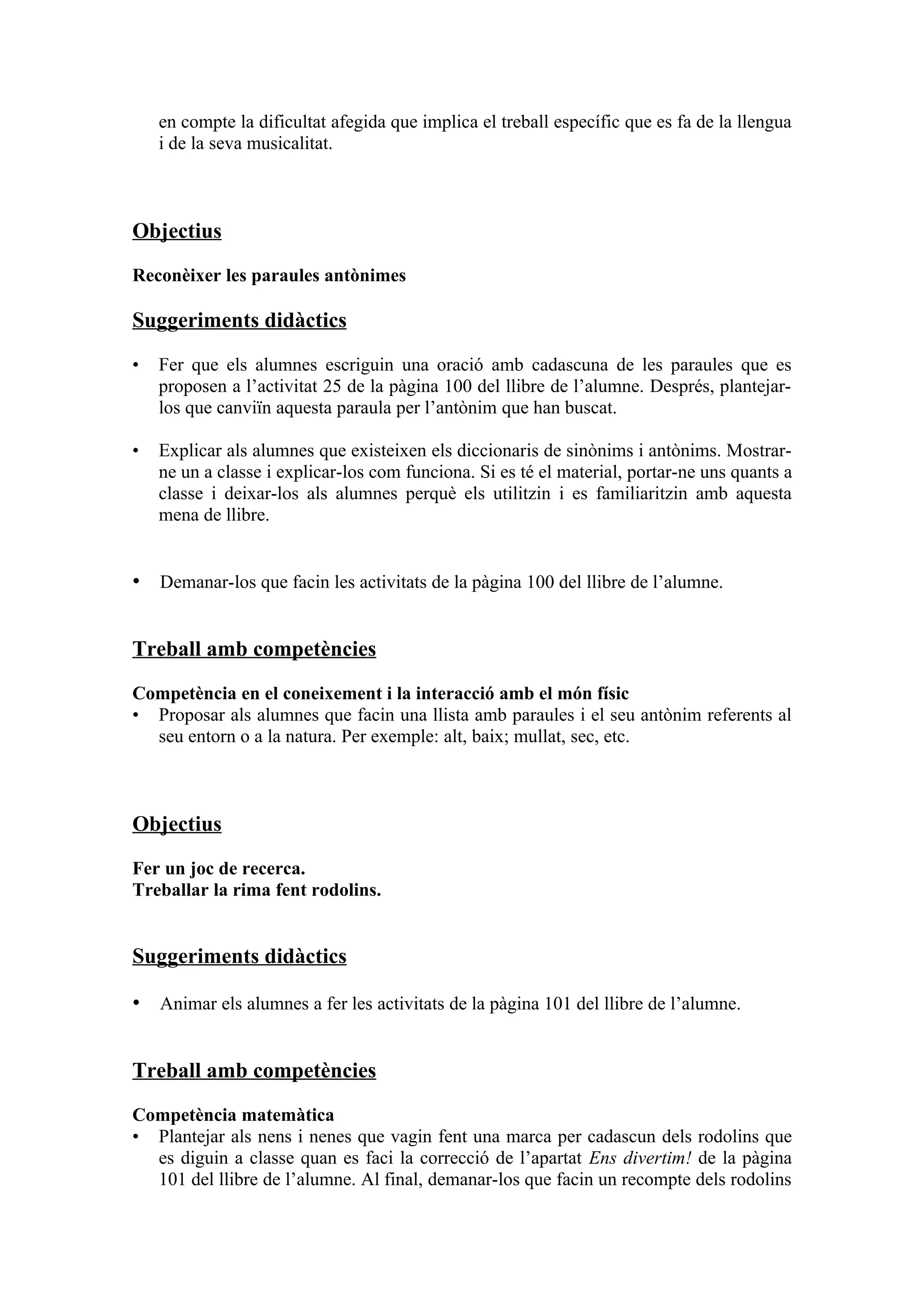 en compte la dificultat afegida que implica el treball específic que es fa de la llengua
    i de la seva musicalitat.



Objectius

Reconèixer les paraules antònimes

Suggeriments didàctics

•   Fer que els alumnes escriguin una oració amb cadascuna de les paraules que es
    proposen a l’activitat 25 de la pàgina 100 del llibre de l’alumne. Després, plantejar-
    los que canviïn aquesta paraula per l’antònim que han buscat.

•   Explicar als alumnes que existeixen els diccionaris de sinònims i antònims. Mostrar-
    ne un a classe i explicar-los com funciona. Si es té el material, portar-ne uns quants a
    classe i deixar-los als alumnes perquè els utilitzin i es familiaritzin amb aquesta
    mena de llibre.


• Demanar-los que facin les activitats de la pàgina 100 del llibre de l’alumne.


Treball amb competències

Competència en el coneixement i la interacció amb el món físic
• Proposar als alumnes que facin una llista amb paraules i el seu antònim referents al
  seu entorn o a la natura. Per exemple: alt, baix; mullat, sec, etc.



Objectius

Fer un joc de recerca.
Treballar la rima fent rodolins.


Suggeriments didàctics

• Animar els alumnes a fer les activitats de la pàgina 101 del llibre de l’alumne.


Treball amb competències

Competència matemàtica
• Plantejar als nens i nenes que vagin fent una marca per cadascun dels rodolins que
  es diguin a classe quan es faci la correcció de l’apartat Ens divertim! de la pàgina
  101 del llibre de l’alumne. Al final, demanar-los que facin un recompte dels rodolins
 