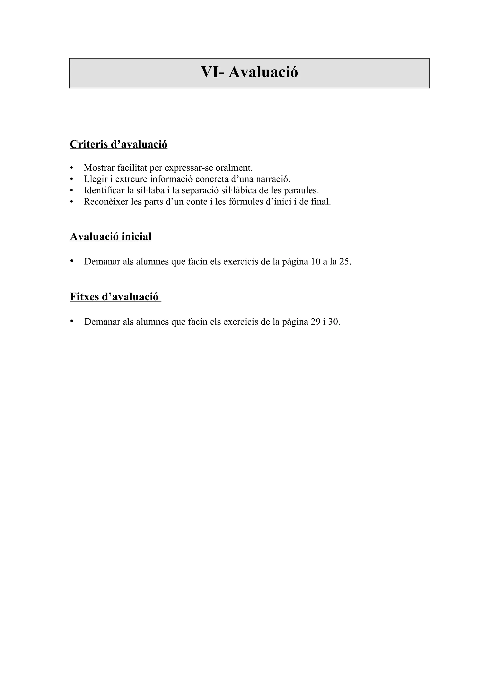 VI- Avaluació



Criteris d’avaluació

•   Mostrar facilitat per expressar-se oralment.
•   Llegir i extreure informació concreta d’una narració.
•   Identificar la síl·laba i la separació sil·làbica de les paraules.
•   Reconèixer les parts d’un conte i les fórmules d’inici i de final.


Avaluació inicial

• Demanar als alumnes que facin els exercicis de la pàgina 10 a la 25.


Fitxes d’avaluació

• Demanar als alumnes que facin els exercicis de la pàgina 29 i 30.
 