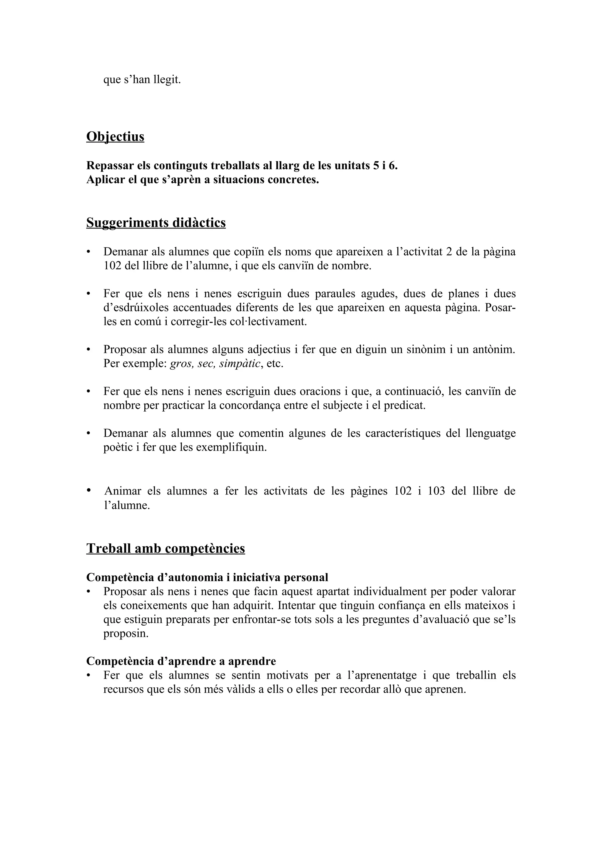 que s’han llegit.



Objectius

Repassar els continguts treballats al llarg de les unitats 5 i 6.
Aplicar el que s’aprèn a situacions concretes.


Suggeriments didàctics

•   Demanar als alumnes que copiïn els noms que apareixen a l’activitat 2 de la pàgina
    102 del llibre de l’alumne, i que els canviïn de nombre.

•   Fer que els nens i nenes escriguin dues paraules agudes, dues de planes i dues
    d’esdrúixoles accentuades diferents de les que apareixen en aquesta pàgina. Posar-
    les en comú i corregir-les col·lectivament.

•   Proposar als alumnes alguns adjectius i fer que en diguin un sinònim i un antònim.
    Per exemple: gros, sec, simpàtic, etc.

•   Fer que els nens i nenes escriguin dues oracions i que, a continuació, les canviïn de
    nombre per practicar la concordança entre el subjecte i el predicat.

•   Demanar als alumnes que comentin algunes de les característiques del llenguatge
    poètic i fer que les exemplifiquin.


• Animar els alumnes a fer les activitats de les pàgines 102 i 103 del llibre de
    l’alumne.


Treball amb competències

Competència d’autonomia i iniciativa personal
• Proposar als nens i nenes que facin aquest apartat individualment per poder valorar
  els coneixements que han adquirit. Intentar que tinguin confiança en ells mateixos i
  que estiguin preparats per enfrontar-se tots sols a les preguntes d’avaluació que se’ls
  proposin.

Competència d’aprendre a aprendre
• Fer que els alumnes se sentin motivats per a l’aprenentatge i que treballin els
  recursos que els són més vàlids a ells o elles per recordar allò que aprenen.
 