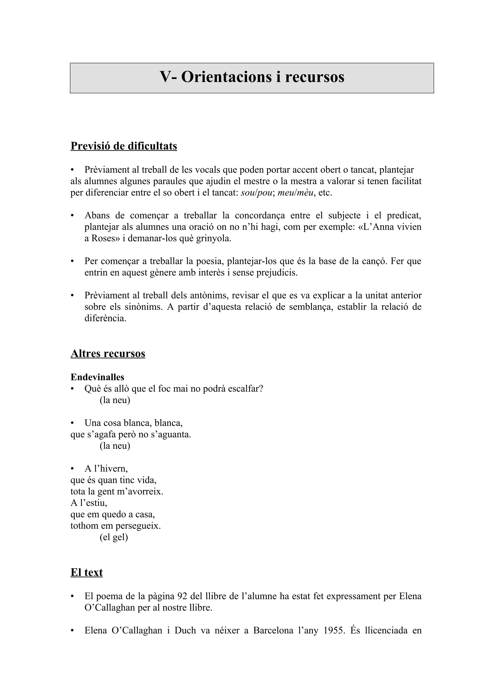 V- Orientacions i recursos



Previsió de dificultats

• Prèviament al treball de les vocals que poden portar accent obert o tancat, plantejar
als alumnes algunes paraules que ajudin el mestre o la mestra a valorar si tenen facilitat
per diferenciar entre el so obert i el tancat: sou/pou; meu/mèu, etc.

•   Abans de començar a treballar la concordança entre el subjecte i el predicat,
    plantejar als alumnes una oració on no n’hi hagi, com per exemple: «L’Anna vivien
    a Roses» i demanar-los què grinyola.

•   Per començar a treballar la poesia, plantejar-los que és la base de la cançó. Fer que
    entrin en aquest gènere amb interès i sense prejudicis.

•   Prèviament al treball dels antònims, revisar el que es va explicar a la unitat anterior
    sobre els sinònims. A partir d’aquesta relació de semblança, establir la relació de
    diferència.


Altres recursos

Endevinalles
• Què és allò que el foc mai no podrà escalfar?
      (la neu)

• Una cosa blanca, blanca,
que s’agafa però no s’aguanta.
       (la neu)

• A l’hivern,
que és quan tinc vida,
tota la gent m’avorreix.
A l’estiu,
que em quedo a casa,
tothom em persegueix.
        (el gel)


El text

•   El poema de la pàgina 92 del llibre de l’alumne ha estat fet expressament per Elena
    O’Callaghan per al nostre llibre.

•   Elena O’Callaghan i Duch va néixer a Barcelona l’any 1955. És llicenciada en
 