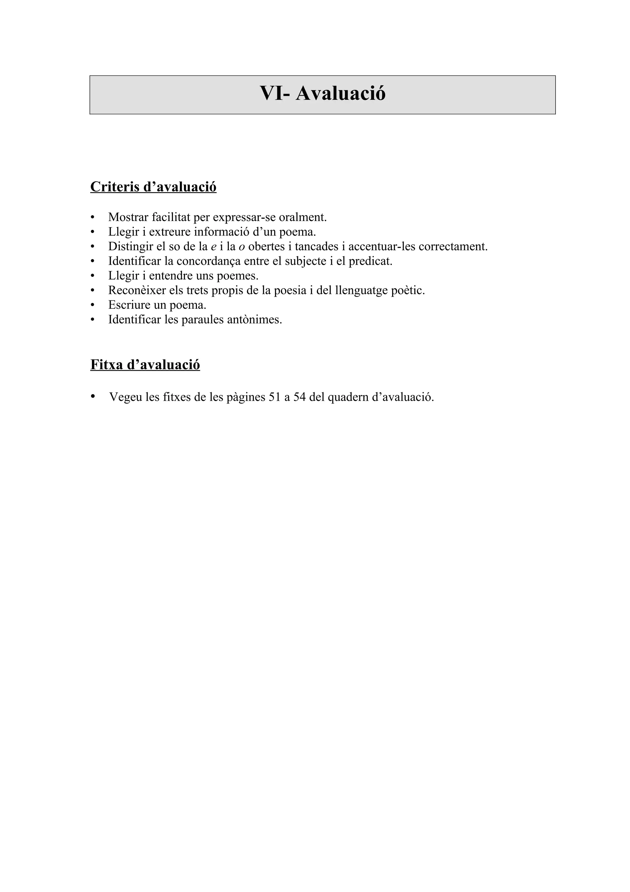 VI- Avaluació



Criteris d’avaluació

•   Mostrar facilitat per expressar-se oralment.
•   Llegir i extreure informació d’un poema.
•   Distingir el so de la e i la o obertes i tancades i accentuar-les correctament.
•   Identificar la concordança entre el subjecte i el predicat.
•   Llegir i entendre uns poemes.
•   Reconèixer els trets propis de la poesia i del llenguatge poètic.
•   Escriure un poema.
•   Identificar les paraules antònimes.


Fitxa d’avaluació

• Vegeu les fitxes de les pàgines 51 a 54 del quadern d’avaluació.
 