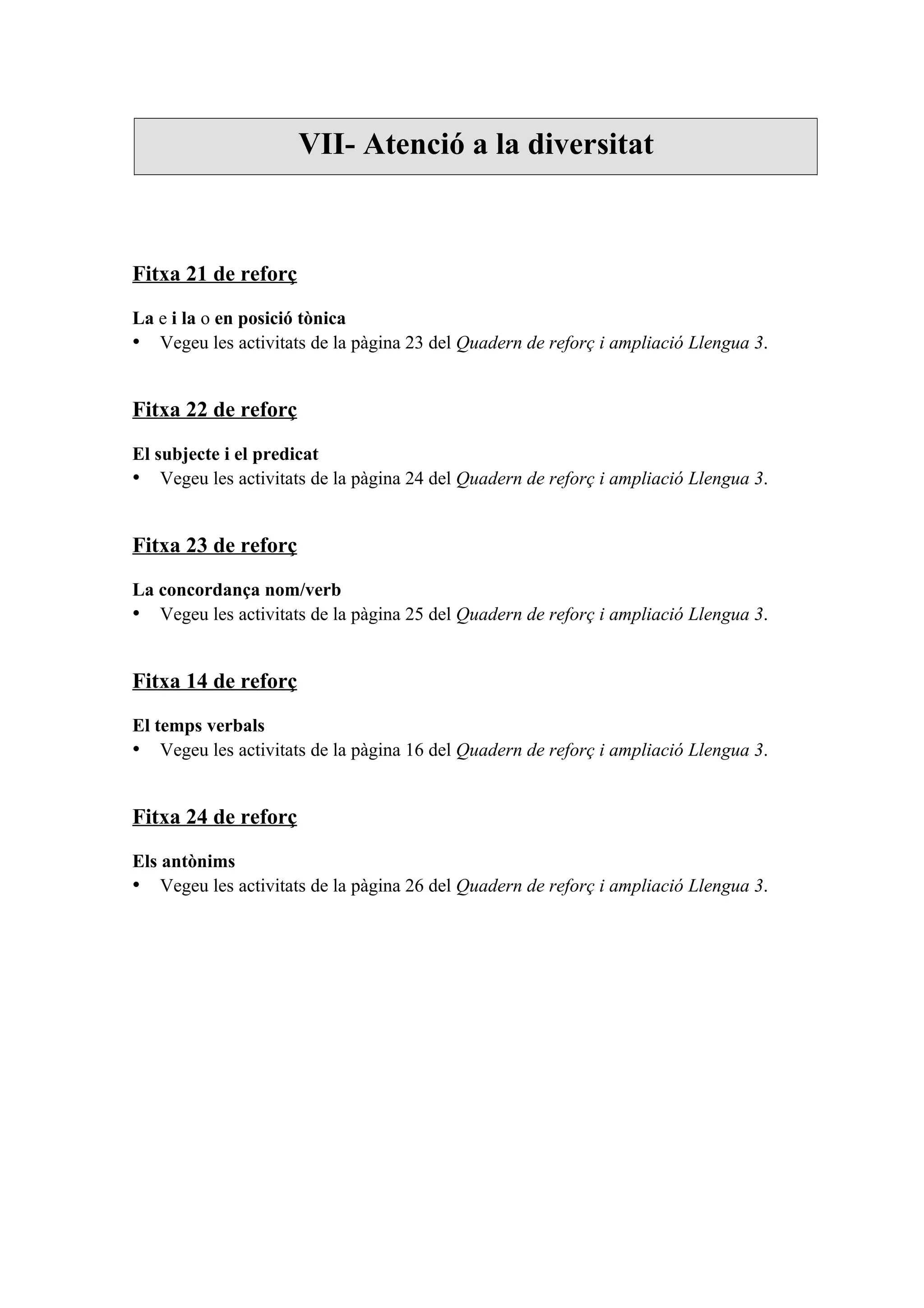 VII- Atenció a la diversitat



Fitxa 21 de reforç

La e i la o en posició tònica
• Vegeu les activitats de la pàgina 23 del Quadern de reforç i ampliació Llengua 3.


Fitxa 22 de reforç

El subjecte i el predicat
• Vegeu les activitats de la pàgina 24 del Quadern de reforç i ampliació Llengua 3.


Fitxa 23 de reforç

La concordança nom/verb
• Vegeu les activitats de la pàgina 25 del Quadern de reforç i ampliació Llengua 3.


Fitxa 14 de reforç

El temps verbals
• Vegeu les activitats de la pàgina 16 del Quadern de reforç i ampliació Llengua 3.


Fitxa 24 de reforç

Els antònims
• Vegeu les activitats de la pàgina 26 del Quadern de reforç i ampliació Llengua 3.
 