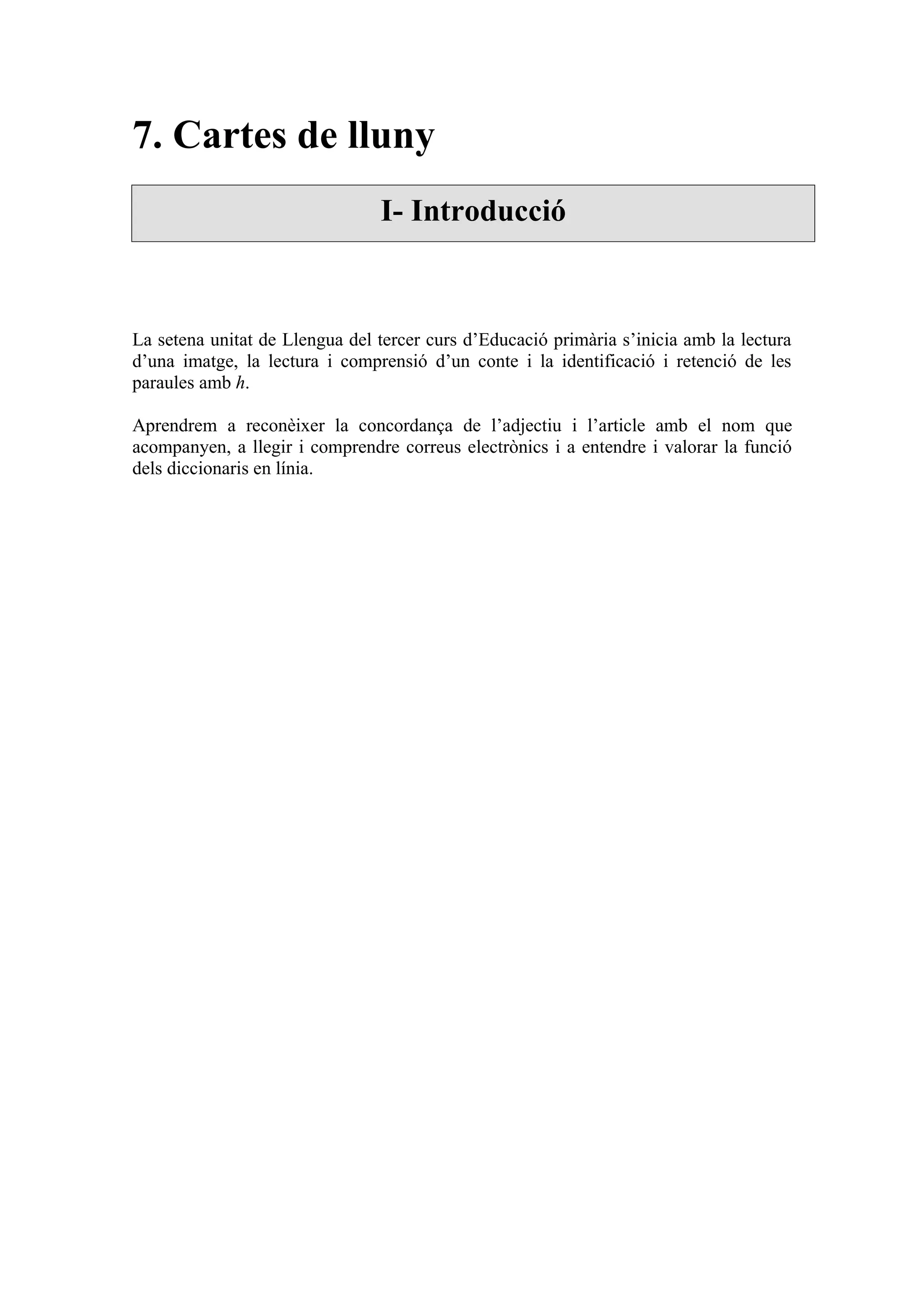7. Cartes de lluny
                                I- Introducció



La setena unitat de Llengua del tercer curs d’Educació primària s’inicia amb la lectura
d’una imatge, la lectura i comprensió d’un conte i la identificació i retenció de les
paraules amb h.

Aprendrem a reconèixer la concordança de l’adjectiu i l’article amb el nom que
acompanyen, a llegir i comprendre correus electrònics i a entendre i valorar la funció
dels diccionaris en línia.
 