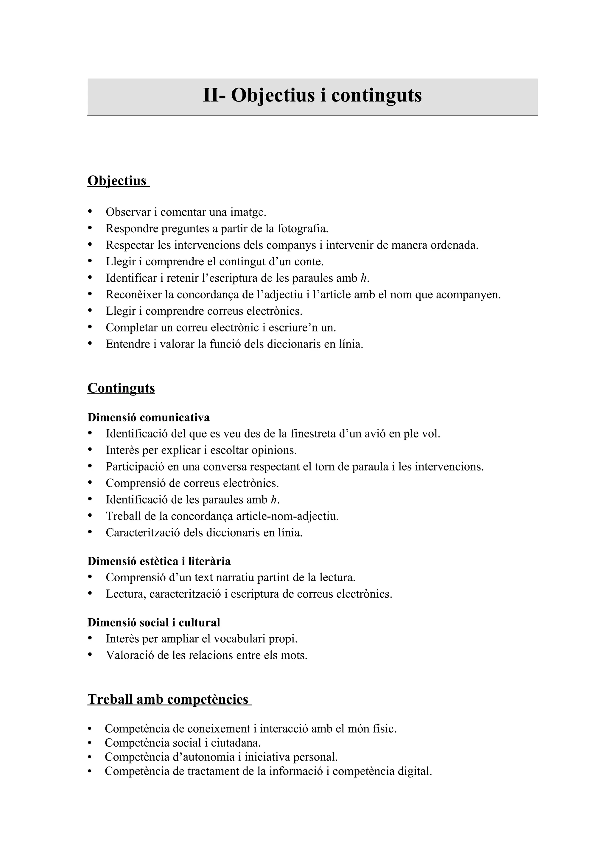 II- Objectius i continguts



Objectius

•   Observar i comentar una imatge.
•   Respondre preguntes a partir de la fotografia.
•   Respectar les intervencions dels companys i intervenir de manera ordenada.
•   Llegir i comprendre el contingut d’un conte.
•   Identificar i retenir l’escriptura de les paraules amb h.
•   Reconèixer la concordança de l’adjectiu i l’article amb el nom que acompanyen.
•   Llegir i comprendre correus electrònics.
•   Completar un correu electrònic i escriure’n un.
•   Entendre i valorar la funció dels diccionaris en línia.


Continguts

Dimensió comunicativa
• Identificació del que es veu des de la finestreta d’un avió en ple vol.
• Interès per explicar i escoltar opinions.
• Participació en una conversa respectant el torn de paraula i les intervencions.
• Comprensió de correus electrònics.
• Identificació de les paraules amb h.
• Treball de la concordança article-nom-adjectiu.
• Caracterització dels diccionaris en línia.

Dimensió estètica i literària
• Comprensió d’un text narratiu partint de la lectura.
• Lectura, caracterització i escriptura de correus electrònics.

Dimensió social i cultural
• Interès per ampliar el vocabulari propi.
• Valoració de les relacions entre els mots.


Treball amb competències

•   Competència de coneixement i interacció amb el món físic.
•   Competència social i ciutadana.
•   Competència d’autonomia i iniciativa personal.
•   Competència de tractament de la informació i competència digital.
 