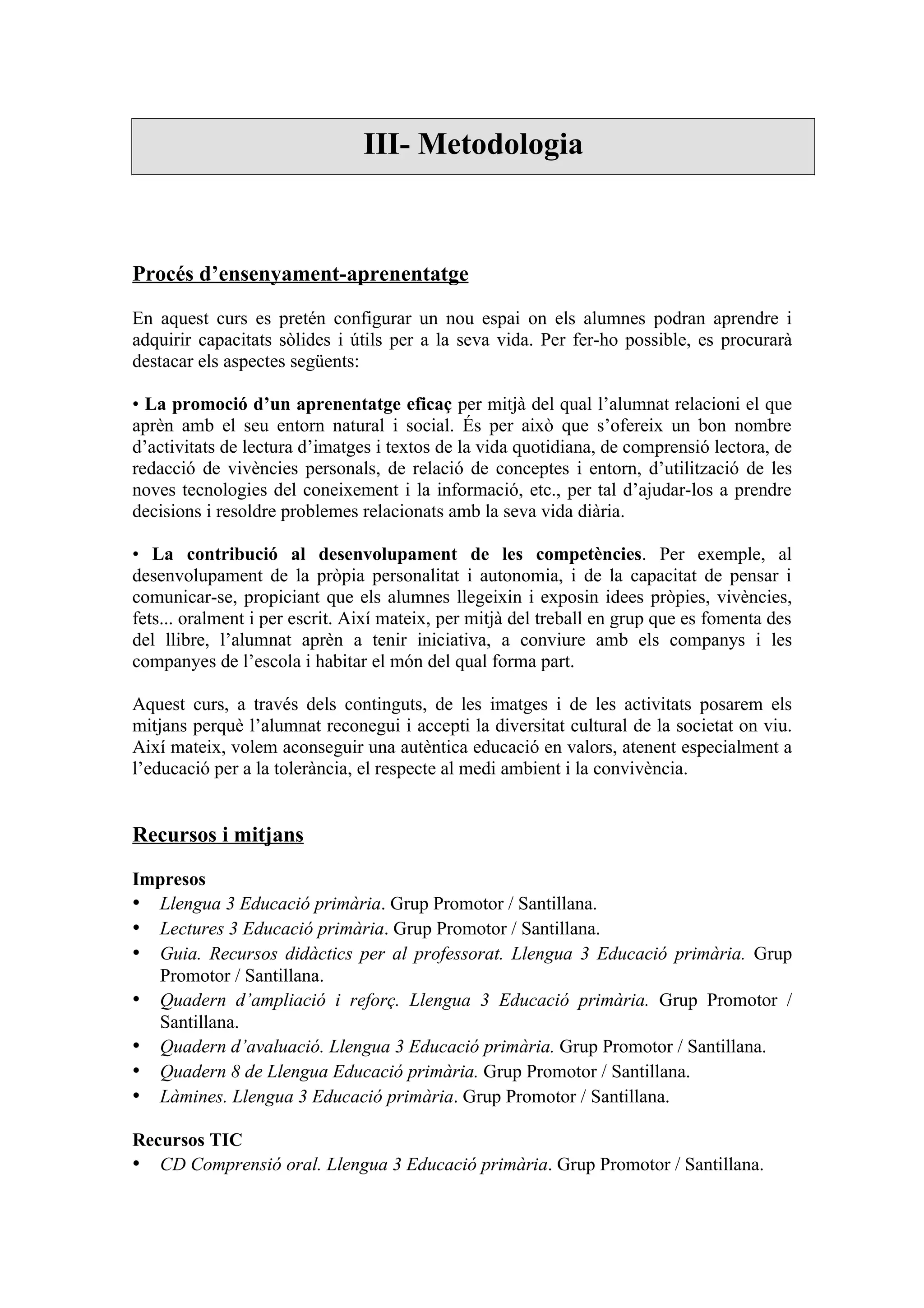 III- Metodologia



Procés d’ensenyament-aprenentatge

En aquest curs es pretén configurar un nou espai on els alumnes podran aprendre i
adquirir capacitats sòlides i útils per a la seva vida. Per fer-ho possible, es procurarà
destacar els aspectes següents:

• La promoció d’un aprenentatge eficaç per mitjà del qual l’alumnat relacioni el que
aprèn amb el seu entorn natural i social. És per això que s’ofereix un bon nombre
d’activitats de lectura d’imatges i textos de la vida quotidiana, de comprensió lectora, de
redacció de vivències personals, de relació de conceptes i entorn, d’utilització de les
noves tecnologies del coneixement i la informació, etc., per tal d’ajudar-los a prendre
decisions i resoldre problemes relacionats amb la seva vida diària.

• La contribució al desenvolupament de les competències. Per exemple, al
desenvolupament de la pròpia personalitat i autonomia, i de la capacitat de pensar i
comunicar-se, propiciant que els alumnes llegeixin i exposin idees pròpies, vivències,
fets... oralment i per escrit. Així mateix, per mitjà del treball en grup que es fomenta des
del llibre, l’alumnat aprèn a tenir iniciativa, a conviure amb els companys i les
companyes de l’escola i habitar el món del qual forma part.

Aquest curs, a través dels continguts, de les imatges i de les activitats posarem els
mitjans perquè l’alumnat reconegui i accepti la diversitat cultural de la societat on viu.
Així mateix, volem aconseguir una autèntica educació en valors, atenent especialment a
l’educació per a la tolerància, el respecte al medi ambient i la convivència.


Recursos i mitjans

Impresos
• Llengua 3 Educació primària. Grup Promotor / Santillana.
• Lectures 3 Educació primària. Grup Promotor / Santillana.
• Guia. Recursos didàctics per al professorat. Llengua 3 Educació primària. Grup
  Promotor / Santillana.
• Quadern d’ampliació i reforç. Llengua 3 Educació primària. Grup Promotor /
  Santillana.
• Quadern d’avaluació. Llengua 3 Educació primària. Grup Promotor / Santillana.
• Quadern 8 de Llengua Educació primària. Grup Promotor / Santillana.
• Làmines. Llengua 3 Educació primària. Grup Promotor / Santillana.

Recursos TIC
• CD Comprensió oral. Llengua 3 Educació primària. Grup Promotor / Santillana.
 