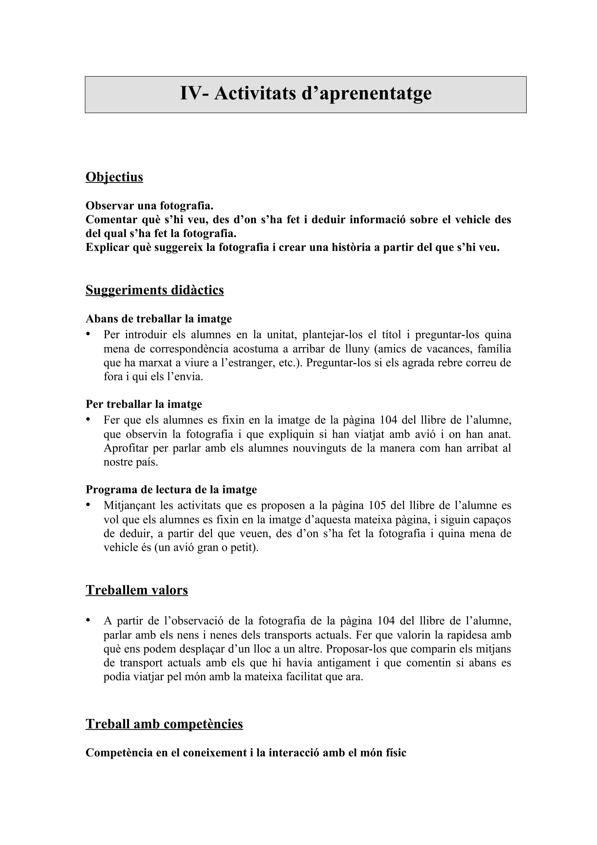 IV- Activitats d’aprenentatge



Objectius

Observar una fotografia.
Comentar què s’hi veu, des d’on s’ha fet i deduir informació sobre el vehicle des
del qual s’ha fet la fotografia.
Explicar què suggereix la fotografia i crear una història a partir del que s’hi veu.


Suggeriments didàctics

Abans de treballar la imatge
• Per introduir els alumnes en la unitat, plantejar-los el títol i preguntar-los quina
  mena de correspondència acostuma a arribar de lluny (amics de vacances, família
  que ha marxat a viure a l’estranger, etc.). Preguntar-los si els agrada rebre correu de
  fora i qui els l’envia.

Per treballar la imatge
• Fer que els alumnes es fixin en la imatge de la pàgina 104 del llibre de l’alumne,
   que observin la fotografia i que expliquin si han viatjat amb avió i on han anat.
   Aprofitar per parlar amb els alumnes nouvinguts de la manera com han arribat al
   nostre país.

Programa de lectura de la imatge
• Mitjançant les activitats que es proposen a la pàgina 105 del llibre de l’alumne es
   vol que els alumnes es fixin en la imatge d’aquesta mateixa pàgina, i siguin capaços
   de deduir, a partir del que veuen, des d’on s’ha fet la fotografia i quina mena de
   vehicle és (un avió gran o petit).


Treballem valors

• A partir de l’observació de la fotografia de la pàgina 104 del llibre de l’alumne,
   parlar amb els nens i nenes dels transports actuals. Fer que valorin la rapidesa amb
   què ens podem desplaçar d’un lloc a un altre. Proposar-los que comparin els mitjans
   de transport actuals amb els que hi havia antigament i que comentin si abans es
   podia viatjar pel món amb la mateixa facilitat que ara.


Treball amb competències

Competència en el coneixement i la interacció amb el món físic
 