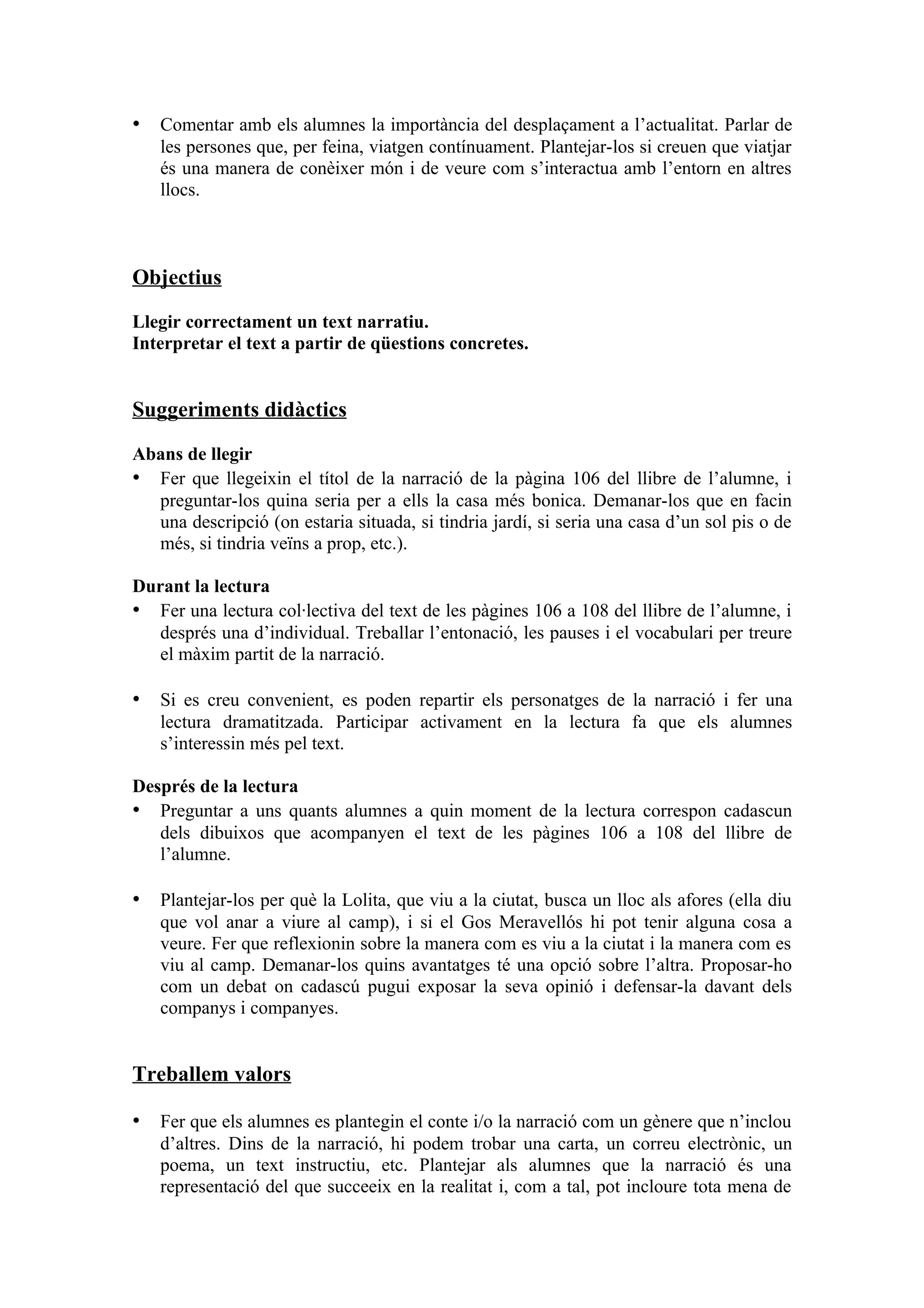 • Comentar amb els alumnes la importància del desplaçament a l’actualitat. Parlar de
   les persones que, per feina, viatgen contínuament. Plantejar-los si creuen que viatjar
   és una manera de conèixer món i de veure com s’interactua amb l’entorn en altres
   llocs.



Objectius

Llegir correctament un text narratiu.
Interpretar el text a partir de qüestions concretes.


Suggeriments didàctics

Abans de llegir
• Fer que llegeixin el títol de la narració de la pàgina 106 del llibre de l’alumne, i
  preguntar-los quina seria per a ells la casa més bonica. Demanar-los que en facin
  una descripció (on estaria situada, si tindria jardí, si seria una casa d’un sol pis o de
  més, si tindria veïns a prop, etc.).

Durant la lectura
• Fer una lectura col·lectiva del text de les pàgines 106 a 108 del llibre de l’alumne, i
   després una d’individual. Treballar l’entonació, les pauses i el vocabulari per treure
   el màxim partit de la narració.

• Si es creu convenient, es poden repartir els personatges de la narració i fer una
   lectura dramatitzada. Participar activament en la lectura fa que els alumnes
   s’interessin més pel text.

Després de la lectura
• Preguntar a uns quants alumnes a quin moment de la lectura correspon cadascun
   dels dibuixos que acompanyen el text de les pàgines 106 a 108 del llibre de
   l’alumne.

• Plantejar-los per què la Lolita, que viu a la ciutat, busca un lloc als afores (ella diu
   que vol anar a viure al camp), i si el Gos Meravellós hi pot tenir alguna cosa a
   veure. Fer que reflexionin sobre la manera com es viu a la ciutat i la manera com es
   viu al camp. Demanar-los quins avantatges té una opció sobre l’altra. Proposar-ho
   com un debat on cadascú pugui exposar la seva opinió i defensar-la davant dels
   companys i companyes.


Treballem valors

• Fer que els alumnes es plantegin el conte i/o la narració com un gènere que n’inclou
   d’altres. Dins de la narració, hi podem trobar una carta, un correu electrònic, un
   poema, un text instructiu, etc. Plantejar als alumnes que la narració és una
   representació del que succeeix en la realitat i, com a tal, pot incloure tota mena de
 