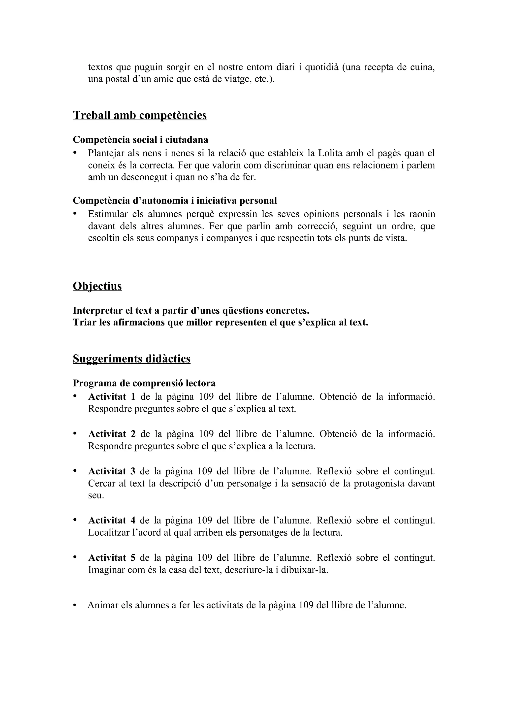 textos que puguin sorgir en el nostre entorn diari i quotidià (una recepta de cuina,
    una postal d’un amic que està de viatge, etc.).


Treball amb competències

Competència social i ciutadana
• Plantejar als nens i nenes si la relació que estableix la Lolita amb el pagès quan el
  coneix és la correcta. Fer que valorin com discriminar quan ens relacionem i parlem
  amb un desconegut i quan no s’ha de fer.

Competència d’autonomia i iniciativa personal
• Estimular els alumnes perquè expressin les seves opinions personals i les raonin
  davant dels altres alumnes. Fer que parlin amb correcció, seguint un ordre, que
  escoltin els seus companys i companyes i que respectin tots els punts de vista.



Objectius

Interpretar el text a partir d’unes qüestions concretes.
Triar les afirmacions que millor representen el que s’explica al text.


Suggeriments didàctics

Programa de comprensió lectora
• Activitat 1 de la pàgina 109 del llibre de l’alumne. Obtenció de la informació.
   Respondre preguntes sobre el que s’explica al text.

• Activitat 2 de la pàgina 109 del llibre de l’alumne. Obtenció de la informació.
    Respondre preguntes sobre el que s’explica a la lectura.

• Activitat 3 de la pàgina 109 del llibre de l’alumne. Reflexió sobre el contingut.
    Cercar al text la descripció d’un personatge i la sensació de la protagonista davant
    seu.

• Activitat 4 de la pàgina 109 del llibre de l’alumne. Reflexió sobre el contingut.
    Localitzar l’acord al qual arriben els personatges de la lectura.

• Activitat 5 de la pàgina 109 del llibre de l’alumne. Reflexió sobre el contingut.
    Imaginar com és la casa del text, descriure-la i dibuixar-la.


•   Animar els alumnes a fer les activitats de la pàgina 109 del llibre de l’alumne.
 