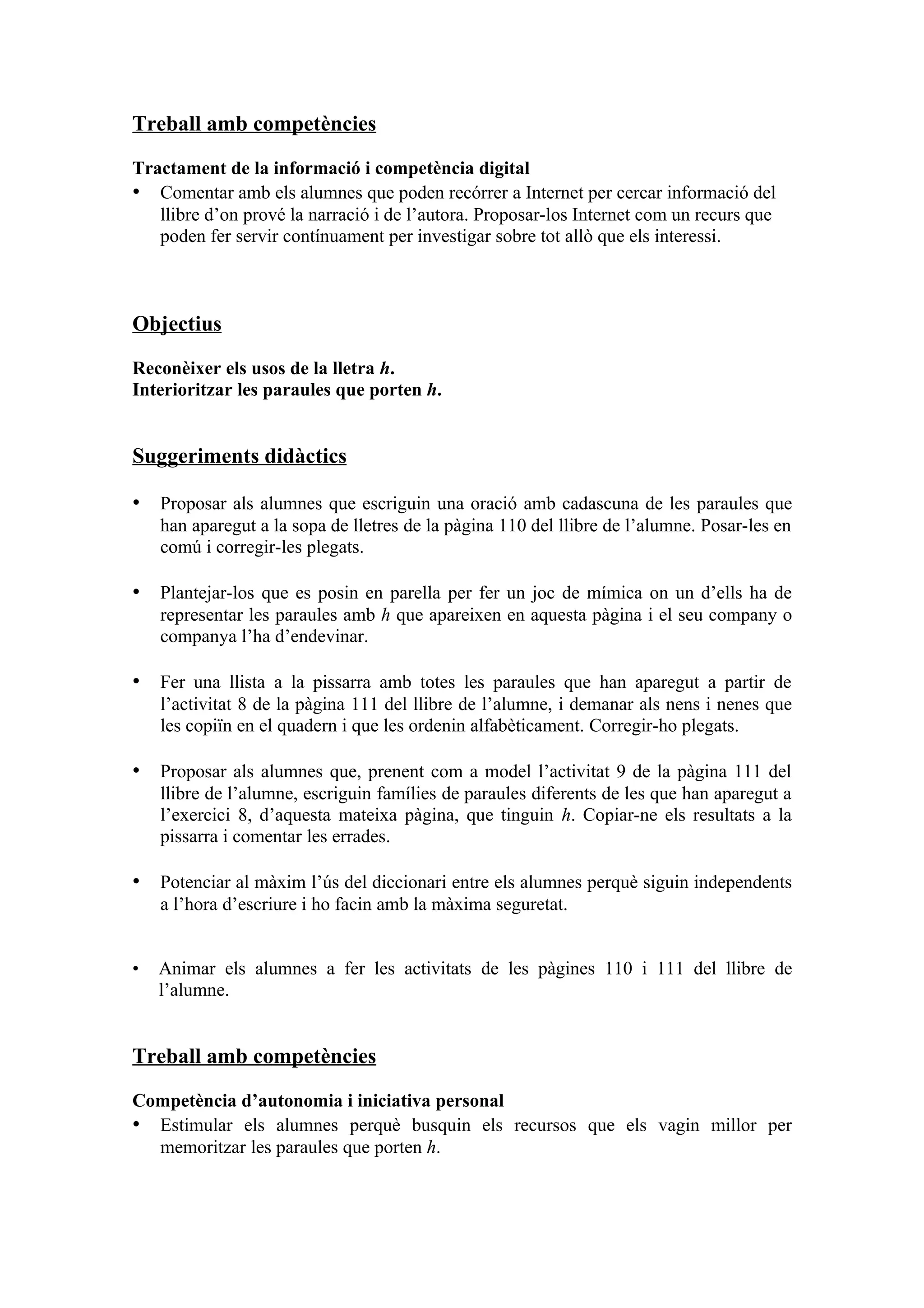 Treball amb competències

Tractament de la informació i competència digital
• Comentar amb els alumnes que poden recórrer a Internet per cercar informació del
   llibre d’on prové la narració i de l’autora. Proposar-los Internet com un recurs que
   poden fer servir contínuament per investigar sobre tot allò que els interessi.



Objectius

Reconèixer els usos de la lletra h.
Interioritzar les paraules que porten h.


Suggeriments didàctics

• Proposar als alumnes que escriguin una oració amb cadascuna de les paraules que
    han aparegut a la sopa de lletres de la pàgina 110 del llibre de l’alumne. Posar-les en
    comú i corregir-les plegats.

• Plantejar-los que es posin en parella per fer un joc de mímica on un d’ells ha de
    representar les paraules amb h que apareixen en aquesta pàgina i el seu company o
    companya l’ha d’endevinar.

• Fer una llista a la pissarra amb totes les paraules que han aparegut a partir de
    l’activitat 8 de la pàgina 111 del llibre de l’alumne, i demanar als nens i nenes que
    les copiïn en el quadern i que les ordenin alfabèticament. Corregir-ho plegats.

• Proposar als alumnes que, prenent com a model l’activitat 9 de la pàgina 111 del
    llibre de l’alumne, escriguin famílies de paraules diferents de les que han aparegut a
    l’exercici 8, d’aquesta mateixa pàgina, que tinguin h. Copiar-ne els resultats a la
    pissarra i comentar les errades.

• Potenciar al màxim l’ús del diccionari entre els alumnes perquè siguin independents
    a l’hora d’escriure i ho facin amb la màxima seguretat.


•   Animar els alumnes a fer les activitats de les pàgines 110 i 111 del llibre de
    l’alumne.


Treball amb competències

Competència d’autonomia i iniciativa personal
• Estimular els alumnes perquè busquin els recursos que els vagin millor per
  memoritzar les paraules que porten h.
 