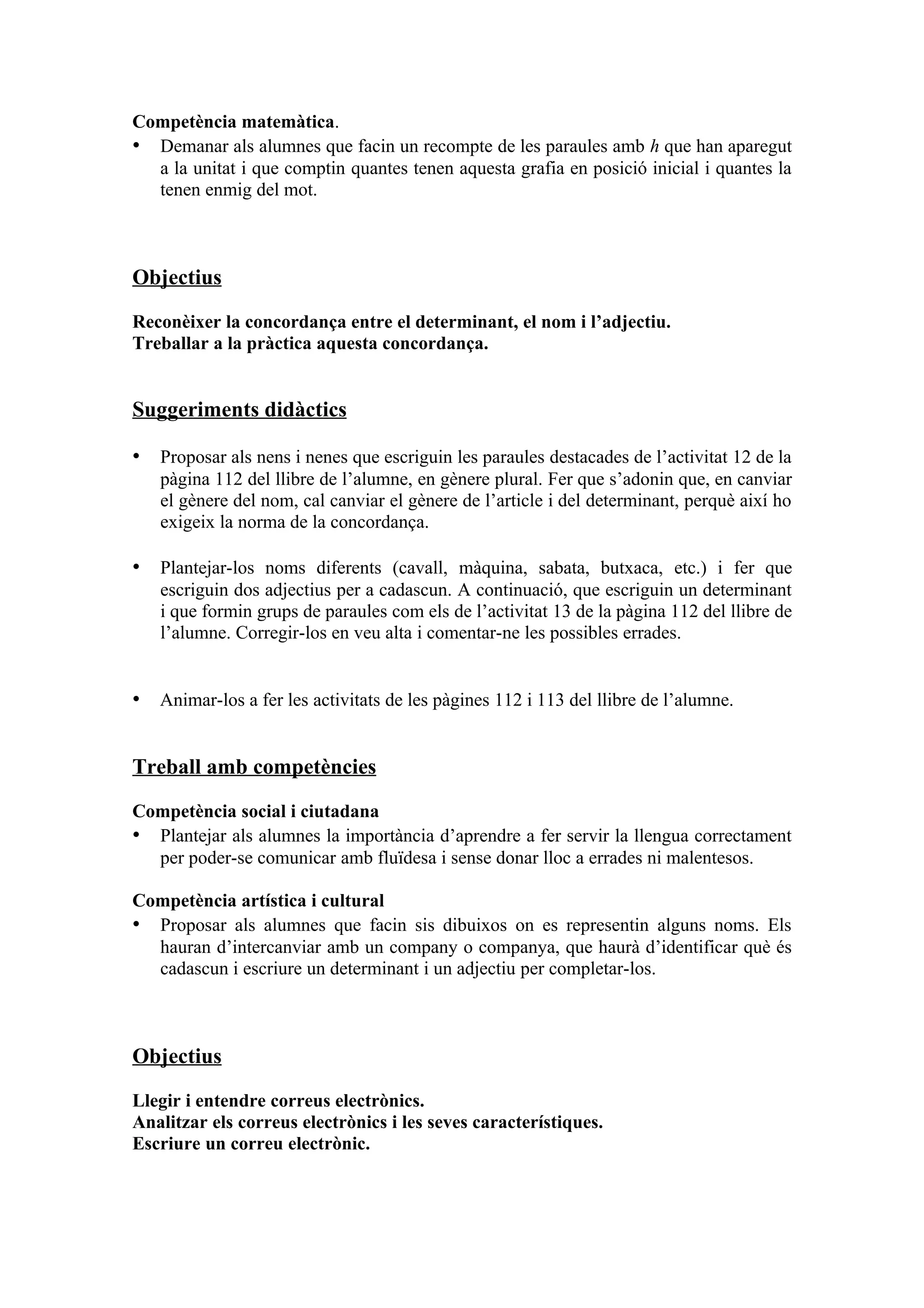 Competència matemàtica.
• Demanar als alumnes que facin un recompte de les paraules amb h que han aparegut
  a la unitat i que comptin quantes tenen aquesta grafia en posició inicial i quantes la
  tenen enmig del mot.



Objectius

Reconèixer la concordança entre el determinant, el nom i l’adjectiu.
Treballar a la pràctica aquesta concordança.


Suggeriments didàctics

• Proposar als nens i nenes que escriguin les paraules destacades de l’activitat 12 de la
   pàgina 112 del llibre de l’alumne, en gènere plural. Fer que s’adonin que, en canviar
   el gènere del nom, cal canviar el gènere de l’article i del determinant, perquè així ho
   exigeix la norma de la concordança.

• Plantejar-los noms diferents (cavall, màquina, sabata, butxaca, etc.) i fer que
   escriguin dos adjectius per a cadascun. A continuació, que escriguin un determinant
   i que formin grups de paraules com els de l’activitat 13 de la pàgina 112 del llibre de
   l’alumne. Corregir-los en veu alta i comentar-ne les possibles errades.


• Animar-los a fer les activitats de les pàgines 112 i 113 del llibre de l’alumne.


Treball amb competències

Competència social i ciutadana
• Plantejar als alumnes la importància d’aprendre a fer servir la llengua correctament
  per poder-se comunicar amb fluïdesa i sense donar lloc a errades ni malentesos.

Competència artística i cultural
• Proposar als alumnes que facin sis dibuixos on es representin alguns noms. Els
  hauran d’intercanviar amb un company o companya, que haurà d’identificar què és
  cadascun i escriure un determinant i un adjectiu per completar-los.



Objectius

Llegir i entendre correus electrònics.
Analitzar els correus electrònics i les seves característiques.
Escriure un correu electrònic.
 