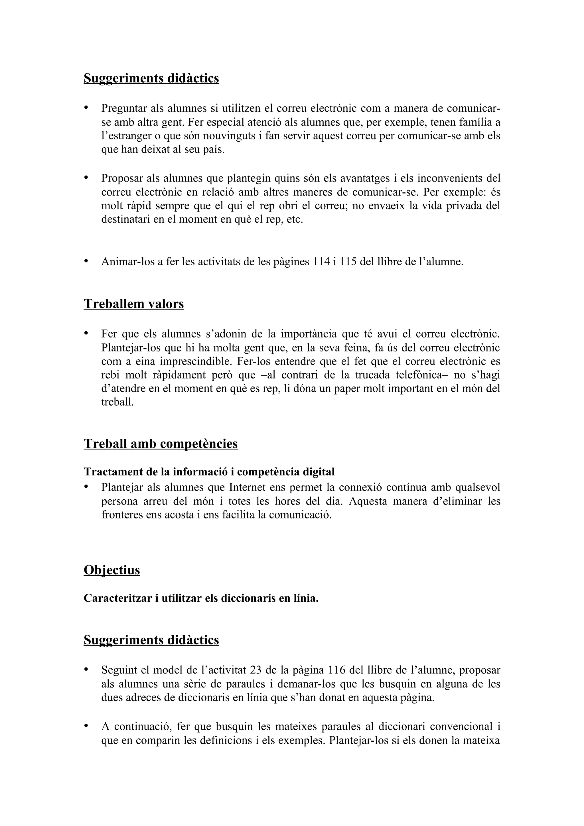 Suggeriments didàctics

• Preguntar als alumnes si utilitzen el correu electrònic com a manera de comunicar-
   se amb altra gent. Fer especial atenció als alumnes que, per exemple, tenen família a
   l’estranger o que són nouvinguts i fan servir aquest correu per comunicar-se amb els
   que han deixat al seu país.

• Proposar als alumnes que plantegin quins són els avantatges i els inconvenients del
   correu electrònic en relació amb altres maneres de comunicar-se. Per exemple: és
   molt ràpid sempre que el qui el rep obri el correu; no envaeix la vida privada del
   destinatari en el moment en què el rep, etc.


• Animar-los a fer les activitats de les pàgines 114 i 115 del llibre de l’alumne.


Treballem valors

• Fer que els alumnes s’adonin de la importància que té avui el correu electrònic.
   Plantejar-los que hi ha molta gent que, en la seva feina, fa ús del correu electrònic
   com a eina imprescindible. Fer-los entendre que el fet que el correu electrònic es
   rebi molt ràpidament però que –al contrari de la trucada telefònica– no s’hagi
   d’atendre en el moment en què es rep, li dóna un paper molt important en el món del
   treball.


Treball amb competències

Tractament de la informació i competència digital
• Plantejar als alumnes que Internet ens permet la connexió contínua amb qualsevol
   persona arreu del món i totes les hores del dia. Aquesta manera d’eliminar les
   fronteres ens acosta i ens facilita la comunicació.



Objectius

Caracteritzar i utilitzar els diccionaris en línia.


Suggeriments didàctics

• Seguint el model de l’activitat 23 de la pàgina 116 del llibre de l’alumne, proposar
   als alumnes una sèrie de paraules i demanar-los que les busquin en alguna de les
   dues adreces de diccionaris en línia que s’han donat en aquesta pàgina.

• A continuació, fer que busquin les mateixes paraules al diccionari convencional i
   que en comparin les definicions i els exemples. Plantejar-los si els donen la mateixa
 