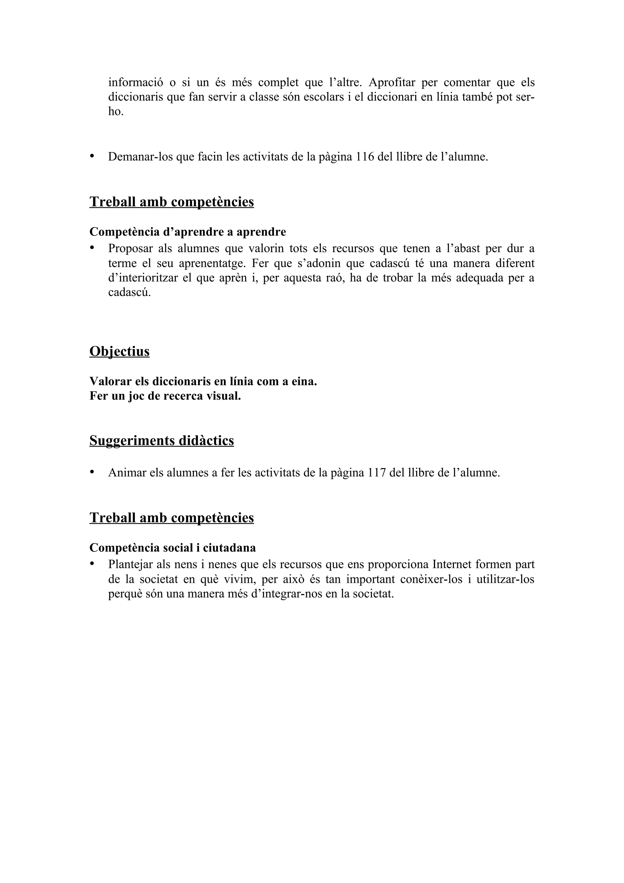 informació o si un és més complet que l’altre. Aprofitar per comentar que els
   diccionaris que fan servir a classe són escolars i el diccionari en línia també pot ser-
   ho.


• Demanar-los que facin les activitats de la pàgina 116 del llibre de l’alumne.


Treball amb competències

Competència d’aprendre a aprendre
• Proposar als alumnes que valorin tots els recursos que tenen a l’abast per dur a
  terme el seu aprenentatge. Fer que s’adonin que cadascú té una manera diferent
  d’interioritzar el que aprèn i, per aquesta raó, ha de trobar la més adequada per a
  cadascú.



Objectius

Valorar els diccionaris en línia com a eina.
Fer un joc de recerca visual.


Suggeriments didàctics

• Animar els alumnes a fer les activitats de la pàgina 117 del llibre de l’alumne.


Treball amb competències

Competència social i ciutadana
• Plantejar als nens i nenes que els recursos que ens proporciona Internet formen part
  de la societat en què vivim, per això és tan important conèixer-los i utilitzar-los
  perquè són una manera més d’integrar-nos en la societat.
 