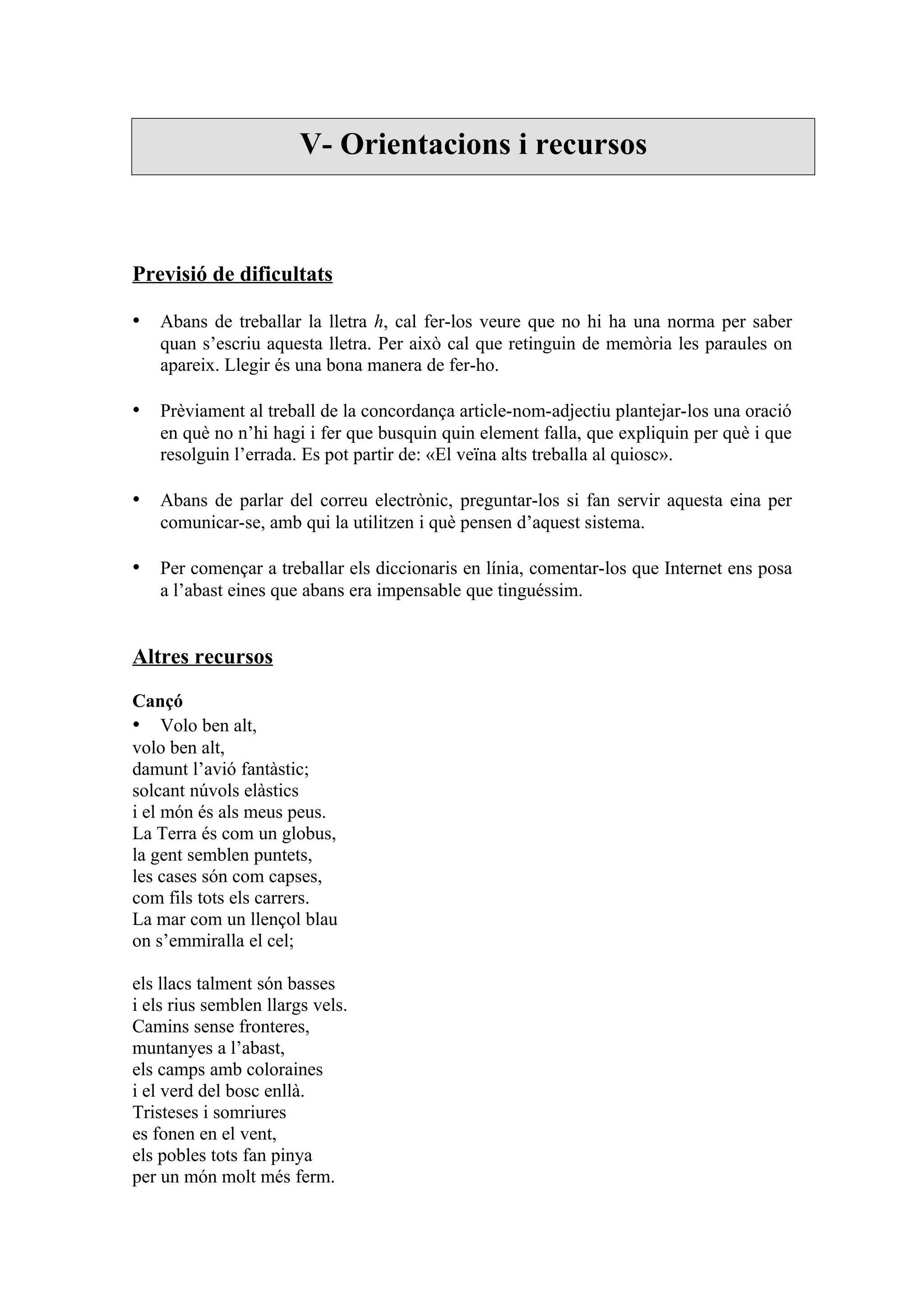 V- Orientacions i recursos



Previsió de dificultats

• Abans de treballar la lletra h, cal fer-los veure que no hi ha una norma per saber
    quan s’escriu aquesta lletra. Per això cal que retinguin de memòria les paraules on
    apareix. Llegir és una bona manera de fer-ho.

• Prèviament al treball de la concordança article-nom-adjectiu plantejar-los una oració
    en què no n’hi hagi i fer que busquin quin element falla, que expliquin per què i que
    resolguin l’errada. Es pot partir de: «El veïna alts treballa al quiosc».

• Abans de parlar del correu electrònic, preguntar-los si fan servir aquesta eina per
    comunicar-se, amb qui la utilitzen i què pensen d’aquest sistema.

• Per començar a treballar els diccionaris en línia, comentar-los que Internet ens posa
    a l’abast eines que abans era impensable que tinguéssim.


Altres recursos

Cançó
• Volo ben alt,
volo ben alt,
damunt l’avió fantàstic;
solcant núvols elàstics
i el món és als meus peus.
La Terra és com un globus,
la gent semblen puntets,
les cases són com capses,
com fils tots els carrers.
La mar com un llençol blau
on s’emmiralla el cel;

els llacs talment són basses
i els rius semblen llargs vels.
Camins sense fronteres,
muntanyes a l’abast,
els camps amb coloraines
i el verd del bosc enllà.
Tristeses i somriures
es fonen en el vent,
els pobles tots fan pinya
per un món molt més ferm.
 