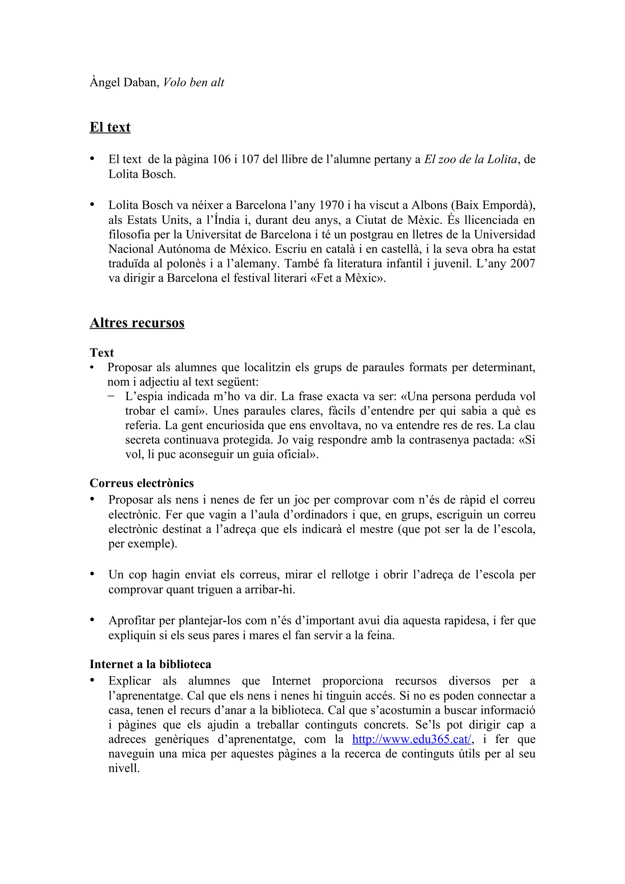 Àngel Daban, Volo ben alt


El text

• El text de la pàgina 106 i 107 del llibre de l’alumne pertany a El zoo de la Lolita, de
   Lolita Bosch.

• Lolita Bosch va néixer a Barcelona l’any 1970 i ha viscut a Albons (Baix Empordà),
   als Estats Units, a l’Índia i, durant deu anys, a Ciutat de Mèxic. És llicenciada en
   filosofia per la Universitat de Barcelona i té un postgrau en lletres de la Universidad
   Nacional Autónoma de México. Escriu en català i en castellà, i la seva obra ha estat
   traduïda al polonès i a l’alemany. També fa literatura infantil i juvenil. L’any 2007
   va dirigir a Barcelona el festival literari «Fet a Mèxic».


Altres recursos
Text
• Proposar als alumnes que localitzin els grups de paraules formats per determinant,
   nom i adjectiu al text següent:
   − L’espia indicada m’ho va dir. La frase exacta va ser: «Una persona perduda vol
      trobar el camí». Unes paraules clares, fàcils d’entendre per qui sabia a què es
      referia. La gent encuriosida que ens envoltava, no va entendre res de res. La clau
      secreta continuava protegida. Jo vaig respondre amb la contrasenya pactada: «Si
      vol, li puc aconseguir un guia oficial».

Correus electrònics
• Proposar als nens i nenes de fer un joc per comprovar com n’és de ràpid el correu
   electrònic. Fer que vagin a l’aula d’ordinadors i que, en grups, escriguin un correu
   electrònic destinat a l’adreça que els indicarà el mestre (que pot ser la de l’escola,
   per exemple).

• Un cop hagin enviat els correus, mirar el rellotge i obrir l’adreça de l’escola per
   comprovar quant triguen a arribar-hi.

• Aprofitar per plantejar-los com n’és d’important avui dia aquesta rapidesa, i fer que
   expliquin si els seus pares i mares el fan servir a la feina.

Internet a la biblioteca
• Explicar als alumnes que Internet proporciona recursos diversos per a
    l’aprenentatge. Cal que els nens i nenes hi tinguin accés. Si no es poden connectar a
    casa, tenen el recurs d’anar a la biblioteca. Cal que s’acostumin a buscar informació
    i pàgines que els ajudin a treballar continguts concrets. Se’ls pot dirigir cap a
    adreces genèriques d’aprenentatge, com la http://www.edu365.cat/, i fer que
    naveguin una mica per aquestes pàgines a la recerca de continguts útils per al seu
    nivell.
 