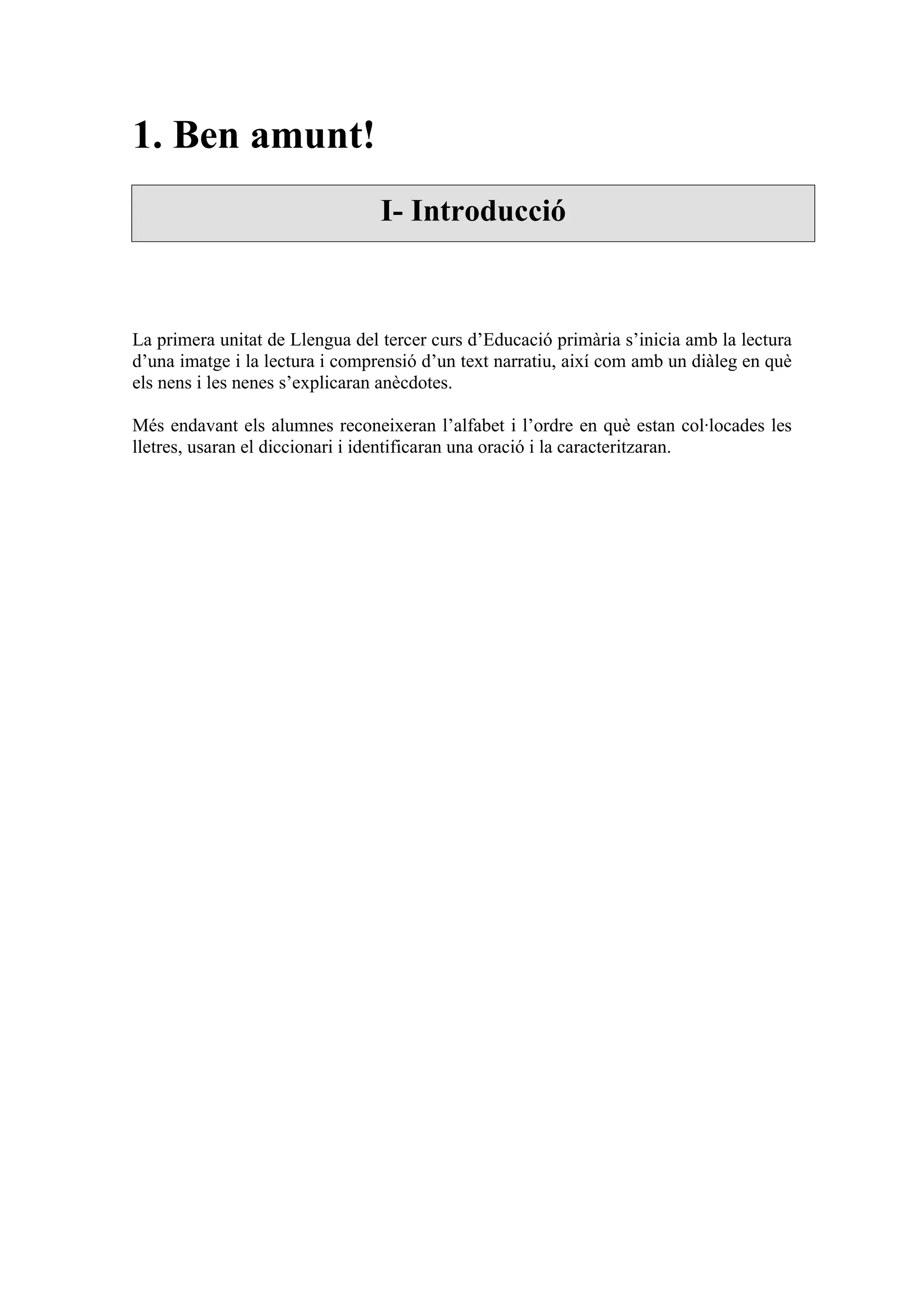 1. Ben amunt!
                                 I- Introducció



La primera unitat de Llengua del tercer curs d’Educació primària s’inicia amb la lectura
d’una imatge i la lectura i comprensió d’un text narratiu, així com amb un diàleg en què
els nens i les nenes s’explicaran anècdotes.

Més endavant els alumnes reconeixeran l’alfabet i l’ordre en què estan col·locades les
lletres, usaran el diccionari i identificaran una oració i la caracteritzaran.
 