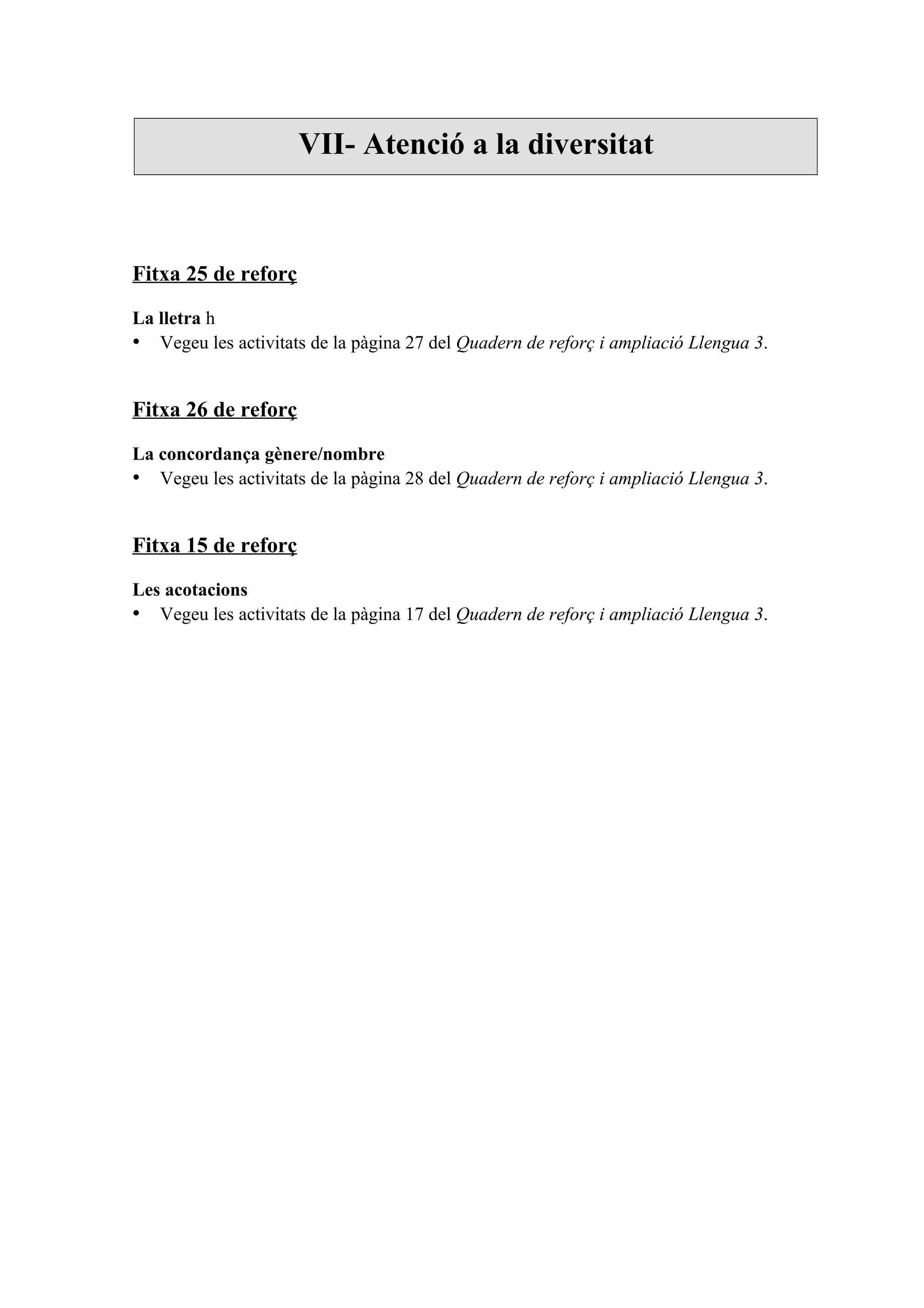 VII- Atenció a la diversitat



Fitxa 25 de reforç

La lletra h
• Vegeu les activitats de la pàgina 27 del Quadern de reforç i ampliació Llengua 3.


Fitxa 26 de reforç

La concordança gènere/nombre
• Vegeu les activitats de la pàgina 28 del Quadern de reforç i ampliació Llengua 3.


Fitxa 15 de reforç

Les acotacions
• Vegeu les activitats de la pàgina 17 del Quadern de reforç i ampliació Llengua 3.
 
