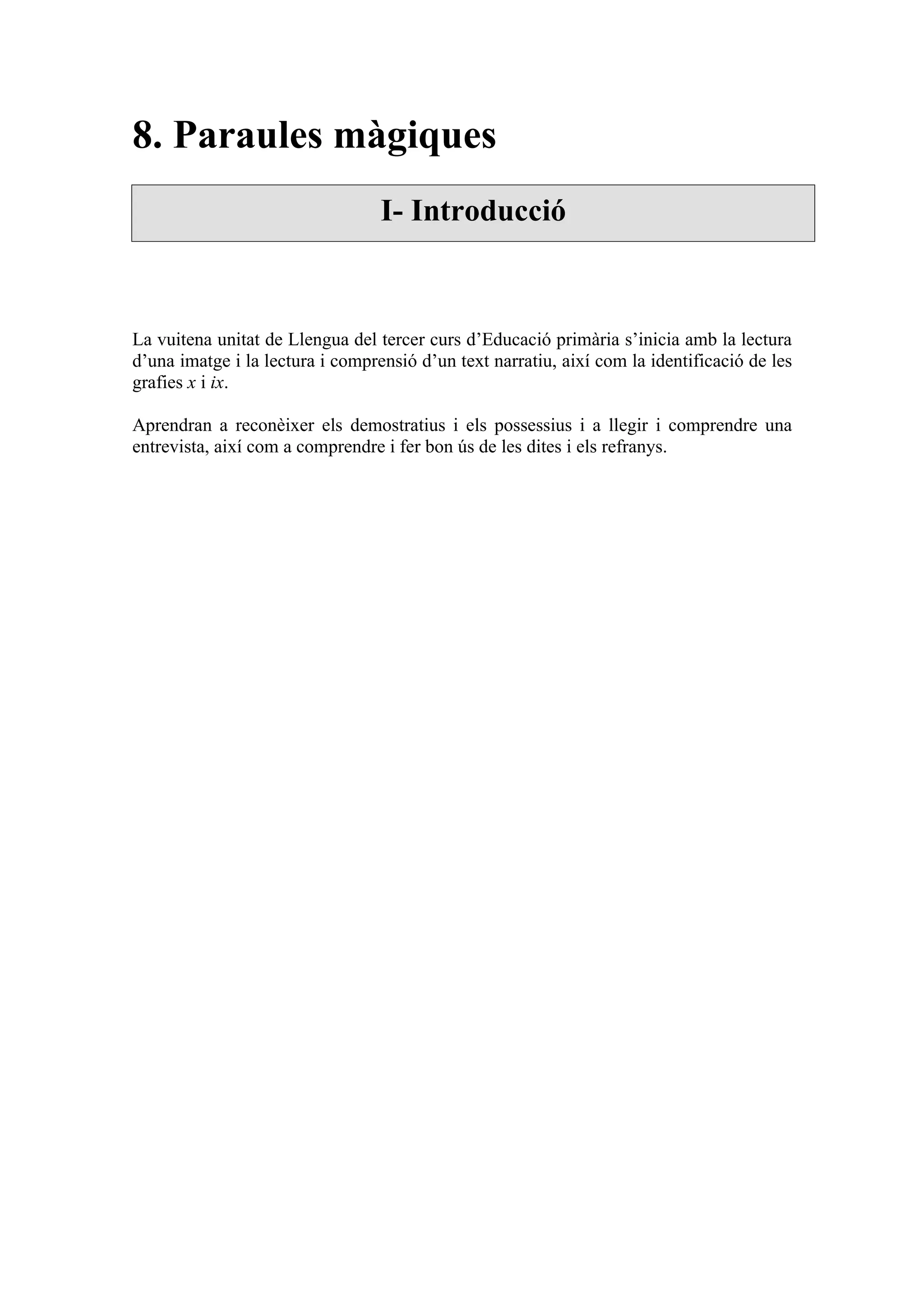 8. Paraules màgiques
                                  I- Introducció



La vuitena unitat de Llengua del tercer curs d’Educació primària s’inicia amb la lectura
d’una imatge i la lectura i comprensió d’un text narratiu, així com la identificació de les
grafies x i ix.

Aprendran a reconèixer els demostratius i els possessius i a llegir i comprendre una
entrevista, així com a comprendre i fer bon ús de les dites i els refranys.
 