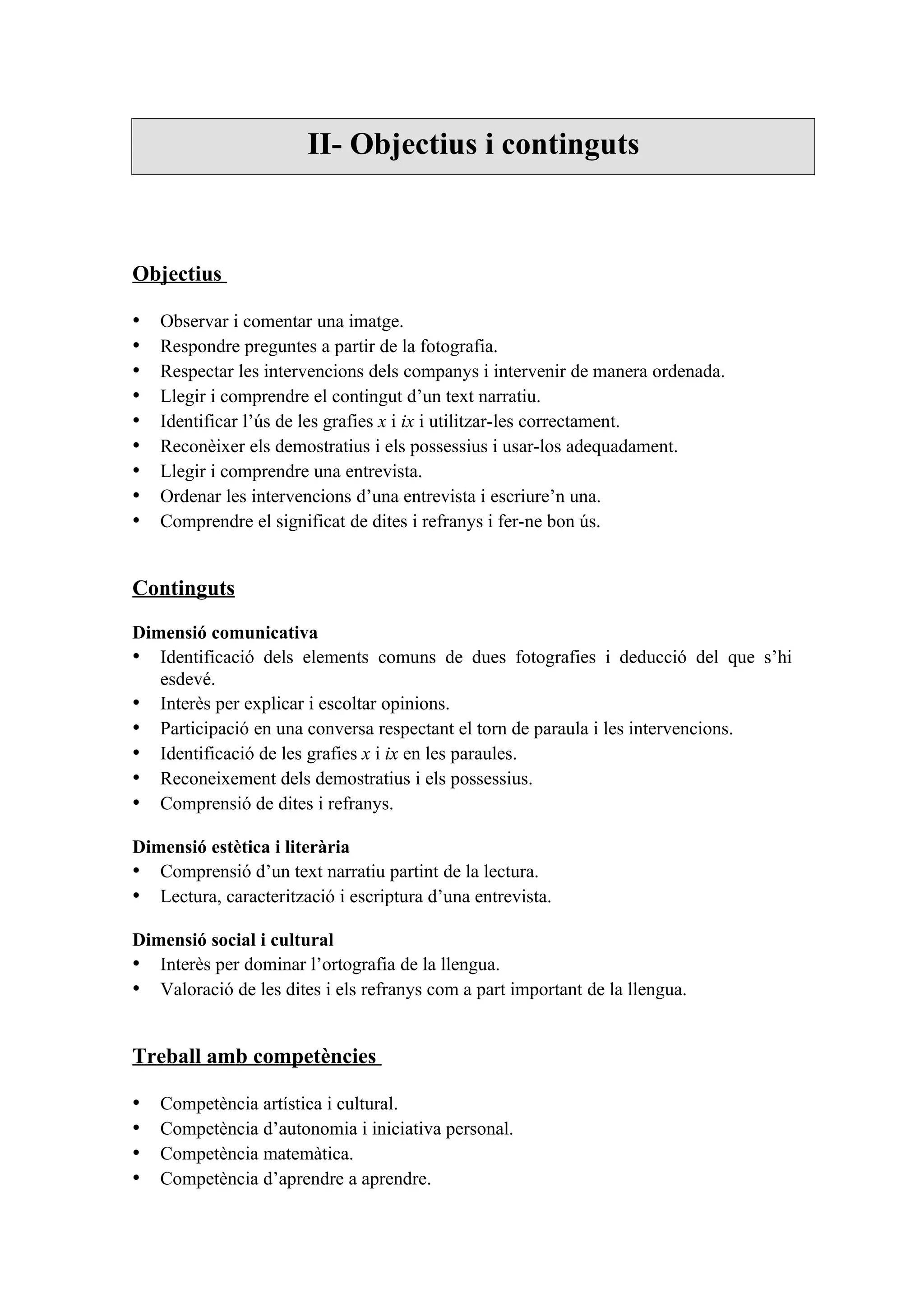 II- Objectius i continguts



Objectius

•   Observar i comentar una imatge.
•   Respondre preguntes a partir de la fotografia.
•   Respectar les intervencions dels companys i intervenir de manera ordenada.
•   Llegir i comprendre el contingut d’un text narratiu.
•   Identificar l’ús de les grafies x i ix i utilitzar-les correctament.
•   Reconèixer els demostratius i els possessius i usar-los adequadament.
•   Llegir i comprendre una entrevista.
•   Ordenar les intervencions d’una entrevista i escriure’n una.
•   Comprendre el significat de dites i refranys i fer-ne bon ús.


Continguts

Dimensió comunicativa
• Identificació dels elements comuns de dues fotografies i deducció del que s’hi
   esdevé.
• Interès per explicar i escoltar opinions.
• Participació en una conversa respectant el torn de paraula i les intervencions.
• Identificació de les grafies x i ix en les paraules.
• Reconeixement dels demostratius i els possessius.
• Comprensió de dites i refranys.

Dimensió estètica i literària
• Comprensió d’un text narratiu partint de la lectura.
• Lectura, caracterització i escriptura d’una entrevista.

Dimensió social i cultural
• Interès per dominar l’ortografia de la llengua.
• Valoració de les dites i els refranys com a part important de la llengua.


Treball amb competències

•   Competència artística i cultural.
•   Competència d’autonomia i iniciativa personal.
•   Competència matemàtica.
•   Competència d’aprendre a aprendre.
 