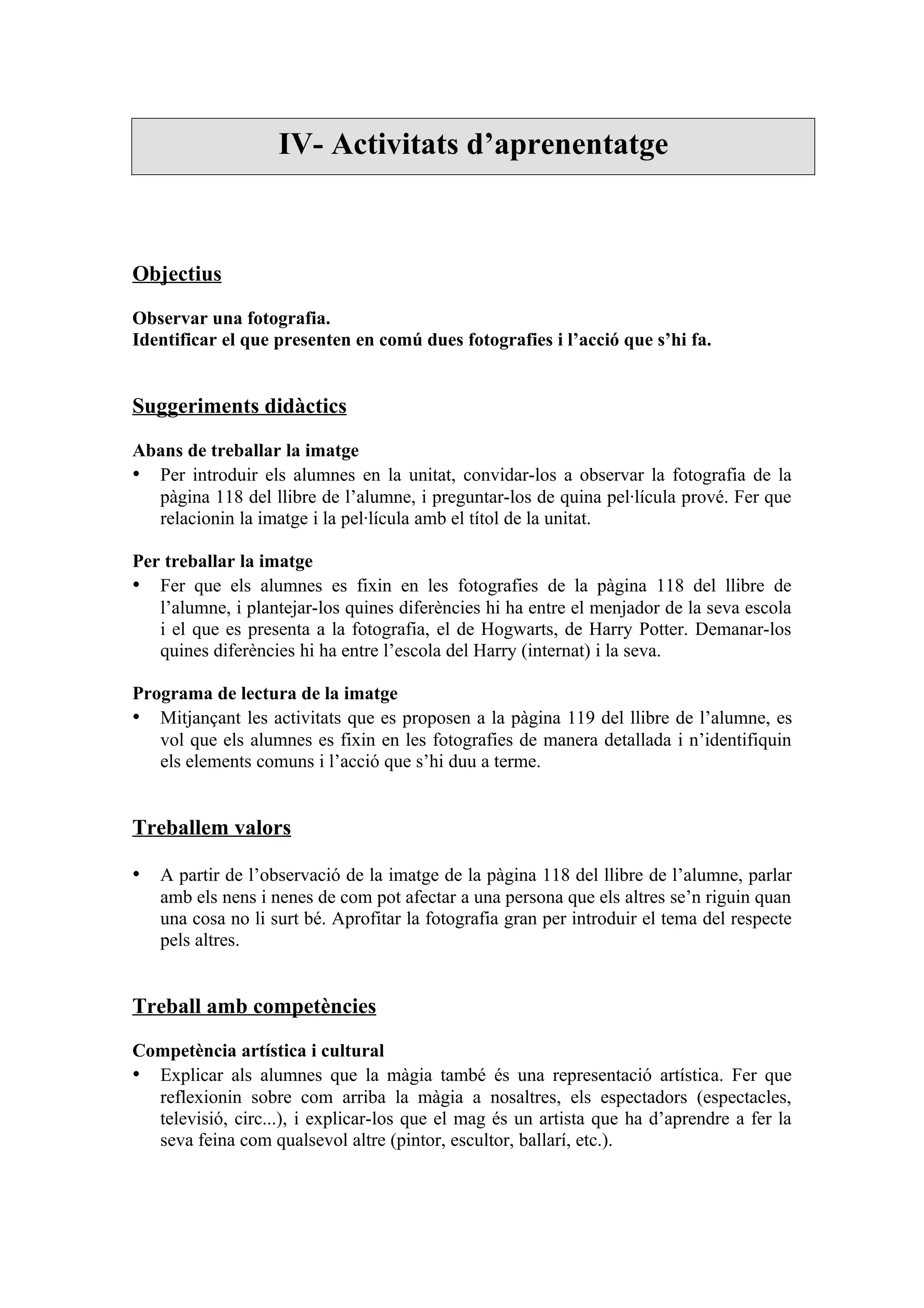 IV- Activitats d’aprenentatge



Objectius

Observar una fotografia.
Identificar el que presenten en comú dues fotografies i l’acció que s’hi fa.


Suggeriments didàctics

Abans de treballar la imatge
• Per introduir els alumnes en la unitat, convidar-los a observar la fotografia de la
  pàgina 118 del llibre de l’alumne, i preguntar-los de quina pel·lícula prové. Fer que
  relacionin la imatge i la pel·lícula amb el títol de la unitat.

Per treballar la imatge
• Fer que els alumnes es fixin en les fotografies de la pàgina 118 del llibre de
   l’alumne, i plantejar-los quines diferències hi ha entre el menjador de la seva escola
   i el que es presenta a la fotografia, el de Hogwarts, de Harry Potter. Demanar-los
   quines diferències hi ha entre l’escola del Harry (internat) i la seva.

Programa de lectura de la imatge
• Mitjançant les activitats que es proposen a la pàgina 119 del llibre de l’alumne, es
   vol que els alumnes es fixin en les fotografies de manera detallada i n’identifiquin
   els elements comuns i l’acció que s’hi duu a terme.


Treballem valors

• A partir de l’observació de la imatge de la pàgina 118 del llibre de l’alumne, parlar
   amb els nens i nenes de com pot afectar a una persona que els altres se’n riguin quan
   una cosa no li surt bé. Aprofitar la fotografia gran per introduir el tema del respecte
   pels altres.


Treball amb competències

Competència artística i cultural
• Explicar als alumnes que la màgia també és una representació artística. Fer que
  reflexionin sobre com arriba la màgia a nosaltres, els espectadors (espectacles,
  televisió, circ...), i explicar-los que el mag és un artista que ha d’aprendre a fer la
  seva feina com qualsevol altre (pintor, escultor, ballarí, etc.).
 