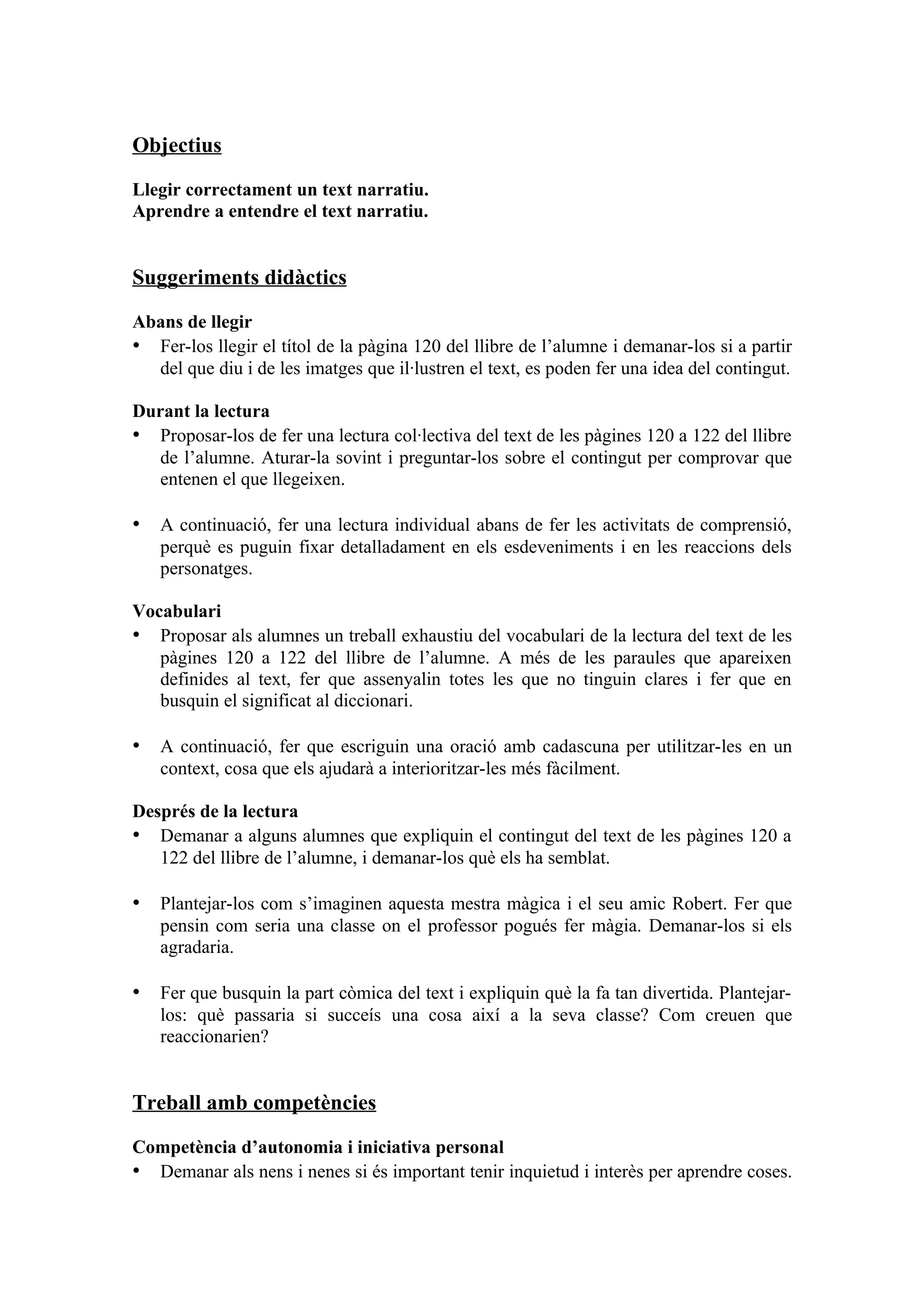 Objectius

Llegir correctament un text narratiu.
Aprendre a entendre el text narratiu.


Suggeriments didàctics

Abans de llegir
• Fer-los llegir el títol de la pàgina 120 del llibre de l’alumne i demanar-los si a partir
  del que diu i de les imatges que il·lustren el text, es poden fer una idea del contingut.

Durant la lectura
• Proposar-los de fer una lectura col·lectiva del text de les pàgines 120 a 122 del llibre
   de l’alumne. Aturar-la sovint i preguntar-los sobre el contingut per comprovar que
   entenen el que llegeixen.

• A continuació, fer una lectura individual abans de fer les activitats de comprensió,
   perquè es puguin fixar detalladament en els esdeveniments i en les reaccions dels
   personatges.

Vocabulari
• Proposar als alumnes un treball exhaustiu del vocabulari de la lectura del text de les
   pàgines 120 a 122 del llibre de l’alumne. A més de les paraules que apareixen
   definides al text, fer que assenyalin totes les que no tinguin clares i fer que en
   busquin el significat al diccionari.

• A continuació, fer que escriguin una oració amb cadascuna per utilitzar-les en un
   context, cosa que els ajudarà a interioritzar-les més fàcilment.

Després de la lectura
• Demanar a alguns alumnes que expliquin el contingut del text de les pàgines 120 a
   122 del llibre de l’alumne, i demanar-los què els ha semblat.

• Plantejar-los com s’imaginen aquesta mestra màgica i el seu amic Robert. Fer que
   pensin com seria una classe on el professor pogués fer màgia. Demanar-los si els
   agradaria.

• Fer que busquin la part còmica del text i expliquin què la fa tan divertida. Plantejar-
   los: què passaria si succeís una cosa així a la seva classe? Com creuen que
   reaccionarien?


Treball amb competències

Competència d’autonomia i iniciativa personal
• Demanar als nens i nenes si és important tenir inquietud i interès per aprendre coses.
 