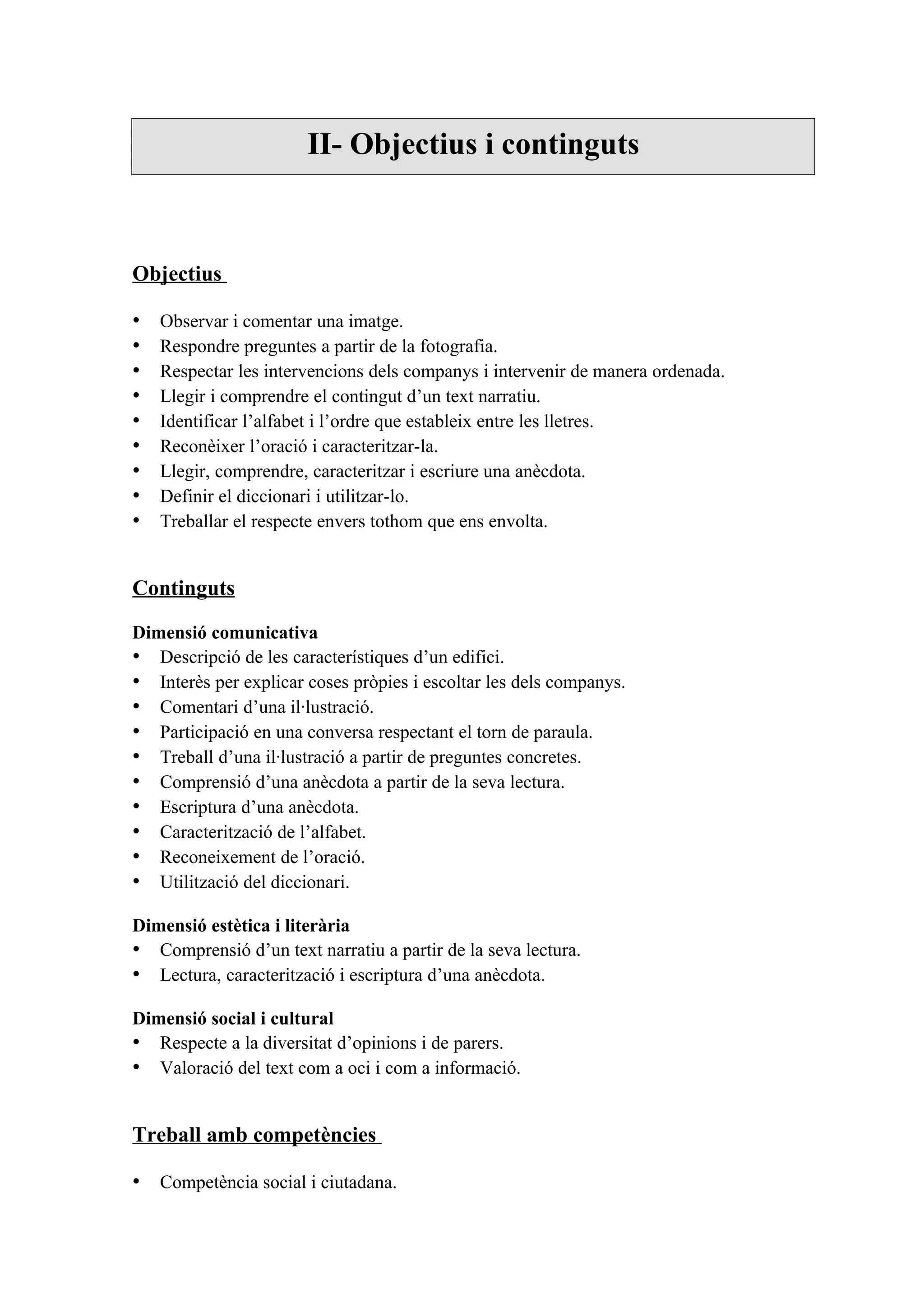 II- Objectius i continguts



Objectius

•   Observar i comentar una imatge.
•   Respondre preguntes a partir de la fotografia.
•   Respectar les intervencions dels companys i intervenir de manera ordenada.
•   Llegir i comprendre el contingut d’un text narratiu.
•   Identificar l’alfabet i l’ordre que estableix entre les lletres.
•   Reconèixer l’oració i caracteritzar-la.
•   Llegir, comprendre, caracteritzar i escriure una anècdota.
•   Definir el diccionari i utilitzar-lo.
•   Treballar el respecte envers tothom que ens envolta.


Continguts

Dimensió comunicativa
• Descripció de les característiques d’un edifici.
• Interès per explicar coses pròpies i escoltar les dels companys.
• Comentari d’una il·lustració.
• Participació en una conversa respectant el torn de paraula.
• Treball d’una il·lustració a partir de preguntes concretes.
• Comprensió d’una anècdota a partir de la seva lectura.
• Escriptura d’una anècdota.
• Caracterització de l’alfabet.
• Reconeixement de l’oració.
• Utilització del diccionari.

Dimensió estètica i literària
• Comprensió d’un text narratiu a partir de la seva lectura.
• Lectura, caracterització i escriptura d’una anècdota.

Dimensió social i cultural
• Respecte a la diversitat d’opinions i de parers.
• Valoració del text com a oci i com a informació.


Treball amb competències

• Competència social i ciutadana.
 